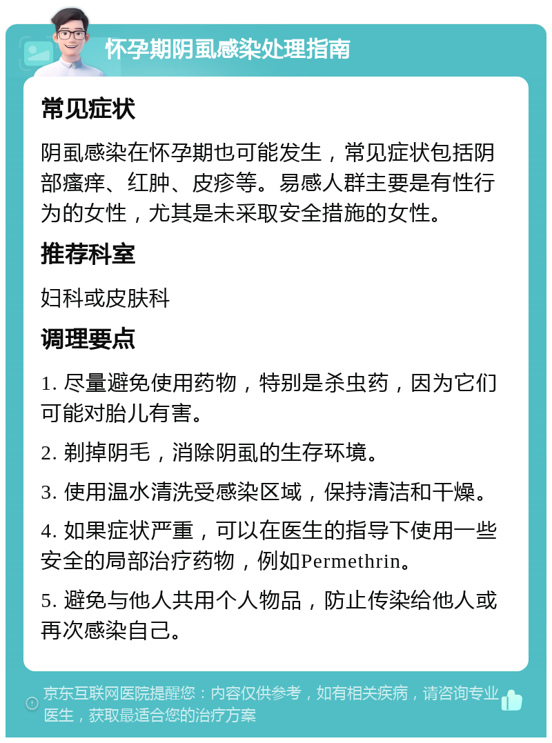 怀孕期阴虱感染处理指南 常见症状 阴虱感染在怀孕期也可能发生，常见症状包括阴部瘙痒、红肿、皮疹等。易感人群主要是有性行为的女性，尤其是未采取安全措施的女性。 推荐科室 妇科或皮肤科 调理要点 1. 尽量避免使用药物，特别是杀虫药，因为它们可能对胎儿有害。 2. 剃掉阴毛，消除阴虱的生存环境。 3. 使用温水清洗受感染区域，保持清洁和干燥。 4. 如果症状严重，可以在医生的指导下使用一些安全的局部治疗药物，例如Permethrin。 5. 避免与他人共用个人物品，防止传染给他人或再次感染自己。