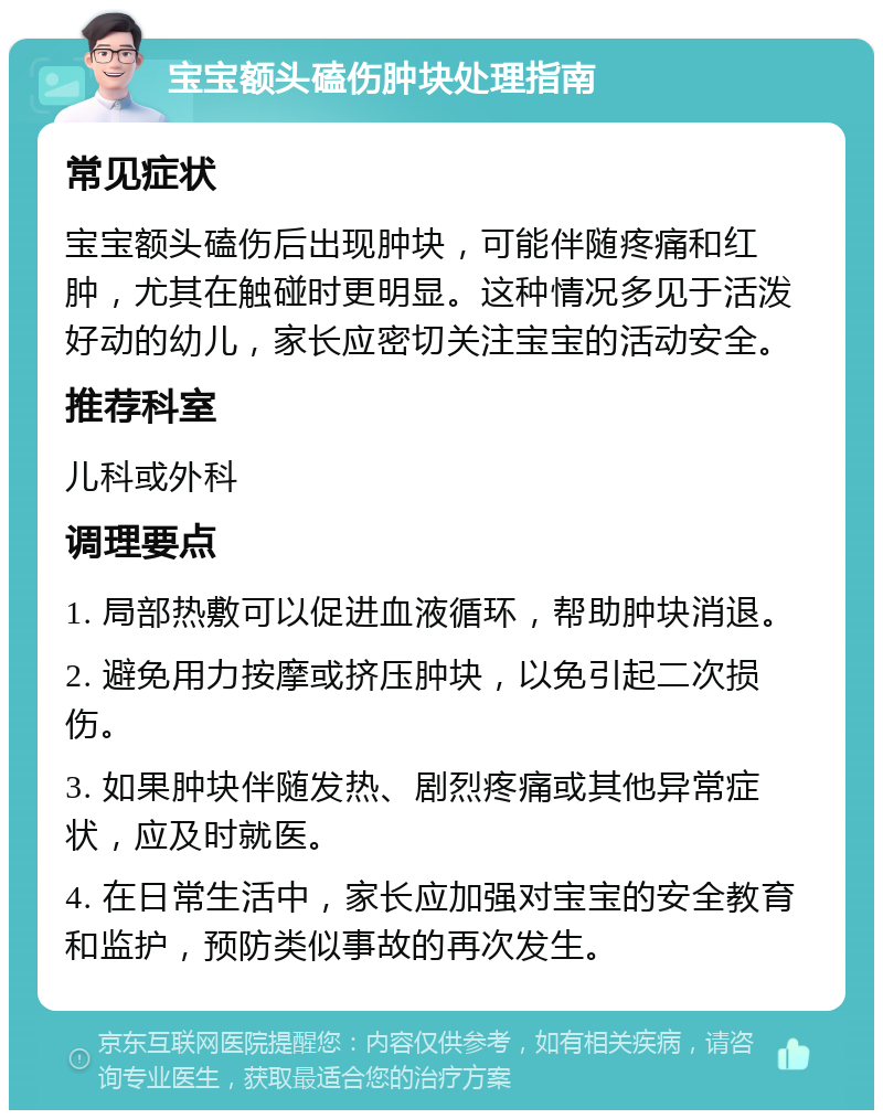 宝宝额头磕伤肿块处理指南 常见症状 宝宝额头磕伤后出现肿块，可能伴随疼痛和红肿，尤其在触碰时更明显。这种情况多见于活泼好动的幼儿，家长应密切关注宝宝的活动安全。 推荐科室 儿科或外科 调理要点 1. 局部热敷可以促进血液循环，帮助肿块消退。 2. 避免用力按摩或挤压肿块，以免引起二次损伤。 3. 如果肿块伴随发热、剧烈疼痛或其他异常症状，应及时就医。 4. 在日常生活中，家长应加强对宝宝的安全教育和监护，预防类似事故的再次发生。