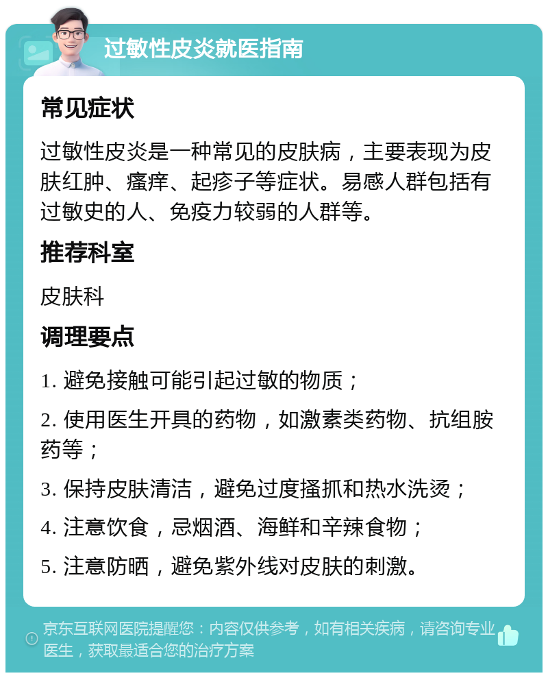 过敏性皮炎就医指南 常见症状 过敏性皮炎是一种常见的皮肤病，主要表现为皮肤红肿、瘙痒、起疹子等症状。易感人群包括有过敏史的人、免疫力较弱的人群等。 推荐科室 皮肤科 调理要点 1. 避免接触可能引起过敏的物质； 2. 使用医生开具的药物，如激素类药物、抗组胺药等； 3. 保持皮肤清洁，避免过度搔抓和热水洗烫； 4. 注意饮食，忌烟酒、海鲜和辛辣食物； 5. 注意防晒，避免紫外线对皮肤的刺激。