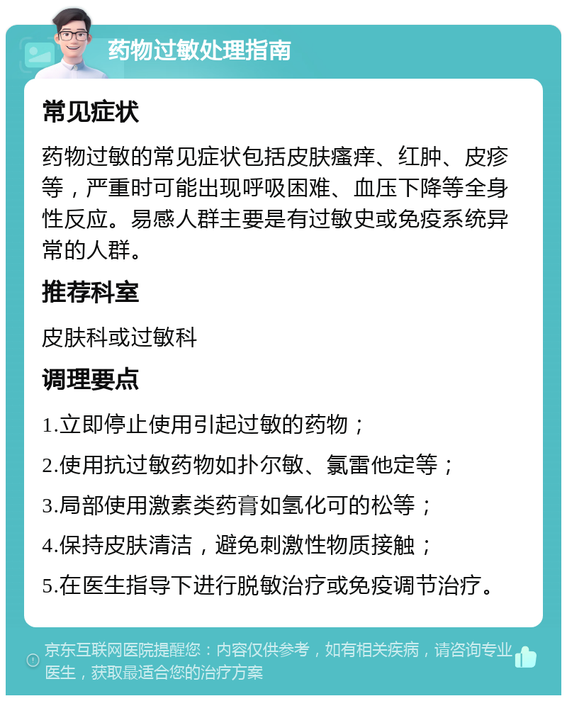 药物过敏处理指南 常见症状 药物过敏的常见症状包括皮肤瘙痒、红肿、皮疹等，严重时可能出现呼吸困难、血压下降等全身性反应。易感人群主要是有过敏史或免疫系统异常的人群。 推荐科室 皮肤科或过敏科 调理要点 1.立即停止使用引起过敏的药物； 2.使用抗过敏药物如扑尔敏、氯雷他定等； 3.局部使用激素类药膏如氢化可的松等； 4.保持皮肤清洁，避免刺激性物质接触； 5.在医生指导下进行脱敏治疗或免疫调节治疗。