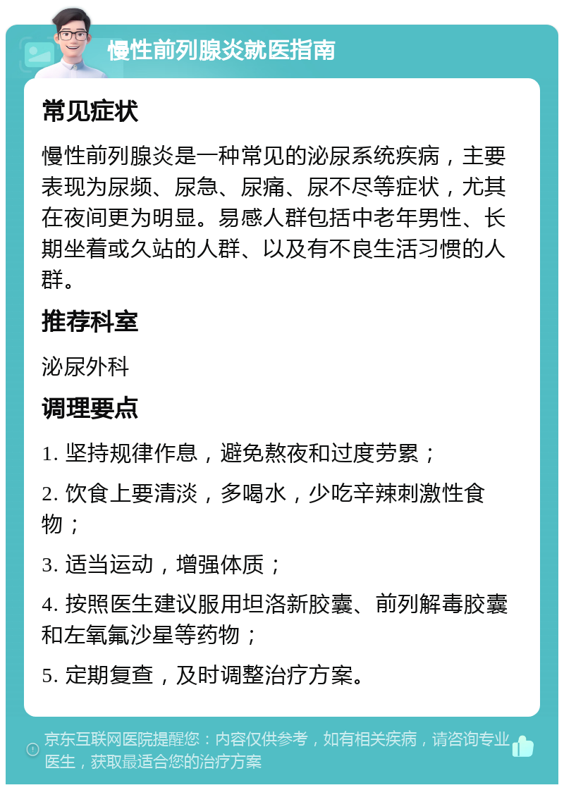 慢性前列腺炎就医指南 常见症状 慢性前列腺炎是一种常见的泌尿系统疾病，主要表现为尿频、尿急、尿痛、尿不尽等症状，尤其在夜间更为明显。易感人群包括中老年男性、长期坐着或久站的人群、以及有不良生活习惯的人群。 推荐科室 泌尿外科 调理要点 1. 坚持规律作息，避免熬夜和过度劳累； 2. 饮食上要清淡，多喝水，少吃辛辣刺激性食物； 3. 适当运动，增强体质； 4. 按照医生建议服用坦洛新胶囊、前列解毒胶囊和左氧氟沙星等药物； 5. 定期复查，及时调整治疗方案。