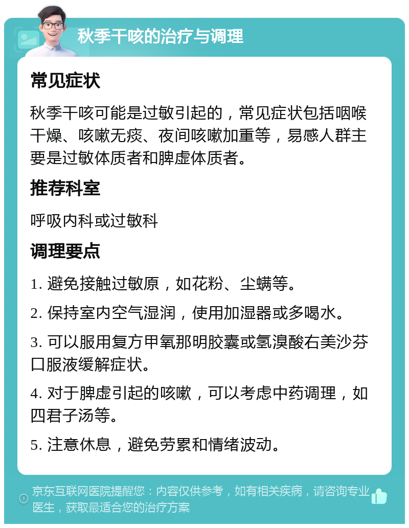 秋季干咳的治疗与调理 常见症状 秋季干咳可能是过敏引起的，常见症状包括咽喉干燥、咳嗽无痰、夜间咳嗽加重等，易感人群主要是过敏体质者和脾虚体质者。 推荐科室 呼吸内科或过敏科 调理要点 1. 避免接触过敏原，如花粉、尘螨等。 2. 保持室内空气湿润，使用加湿器或多喝水。 3. 可以服用复方甲氧那明胶囊或氢溴酸右美沙芬口服液缓解症状。 4. 对于脾虚引起的咳嗽，可以考虑中药调理，如四君子汤等。 5. 注意休息，避免劳累和情绪波动。