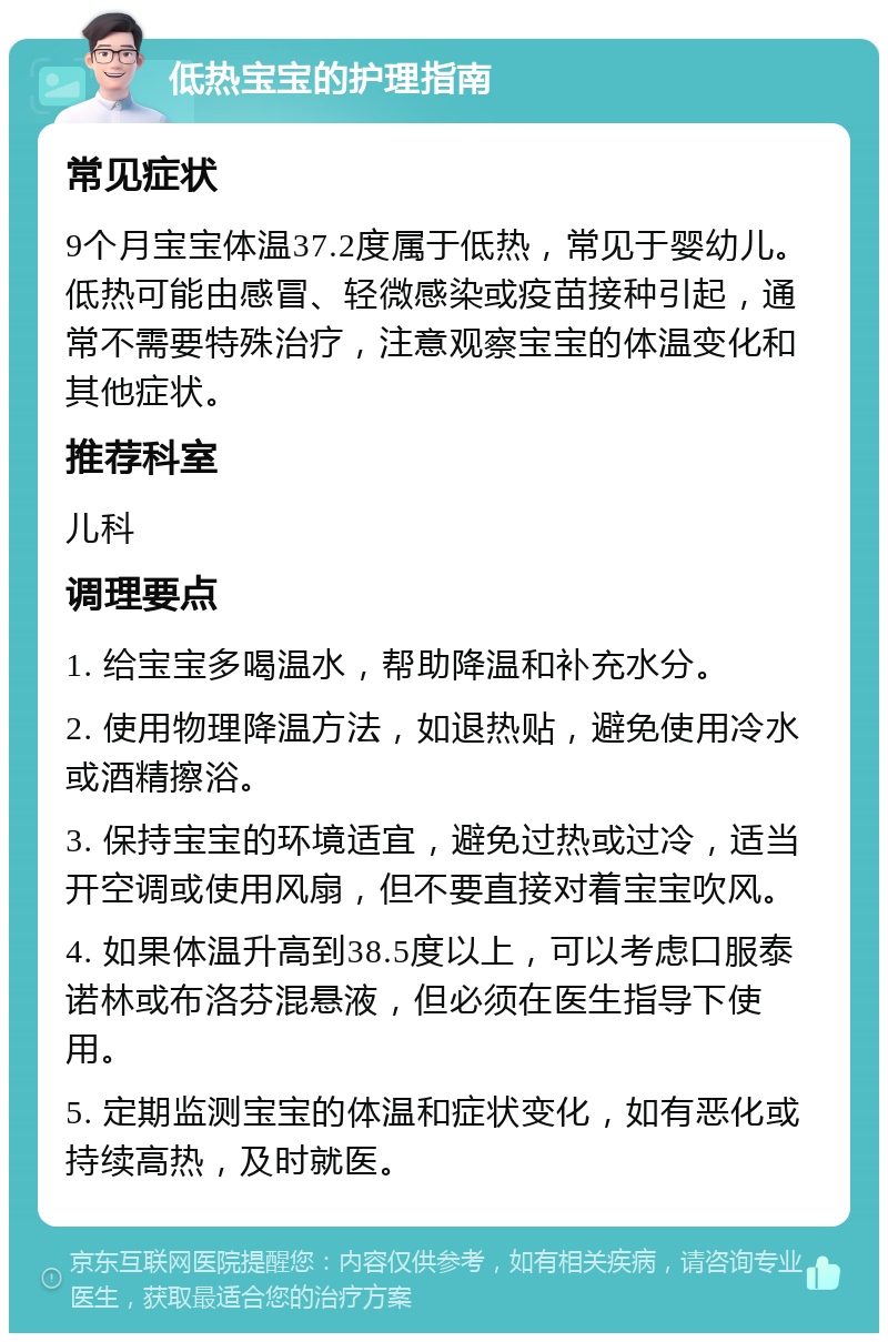 低热宝宝的护理指南 常见症状 9个月宝宝体温37.2度属于低热，常见于婴幼儿。低热可能由感冒、轻微感染或疫苗接种引起，通常不需要特殊治疗，注意观察宝宝的体温变化和其他症状。 推荐科室 儿科 调理要点 1. 给宝宝多喝温水，帮助降温和补充水分。 2. 使用物理降温方法，如退热贴，避免使用冷水或酒精擦浴。 3. 保持宝宝的环境适宜，避免过热或过冷，适当开空调或使用风扇，但不要直接对着宝宝吹风。 4. 如果体温升高到38.5度以上，可以考虑口服泰诺林或布洛芬混悬液，但必须在医生指导下使用。 5. 定期监测宝宝的体温和症状变化，如有恶化或持续高热，及时就医。