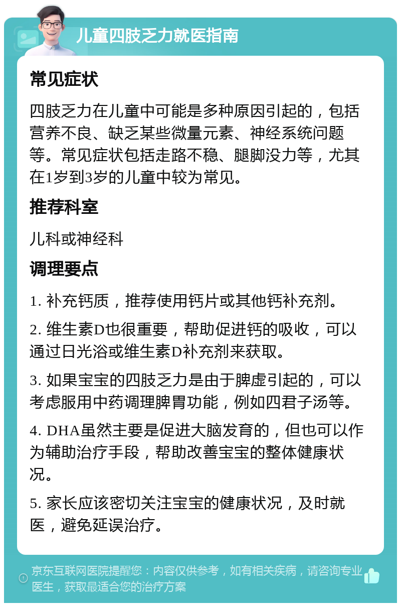 儿童四肢乏力就医指南 常见症状 四肢乏力在儿童中可能是多种原因引起的，包括营养不良、缺乏某些微量元素、神经系统问题等。常见症状包括走路不稳、腿脚没力等，尤其在1岁到3岁的儿童中较为常见。 推荐科室 儿科或神经科 调理要点 1. 补充钙质，推荐使用钙片或其他钙补充剂。 2. 维生素D也很重要，帮助促进钙的吸收，可以通过日光浴或维生素D补充剂来获取。 3. 如果宝宝的四肢乏力是由于脾虚引起的，可以考虑服用中药调理脾胃功能，例如四君子汤等。 4. DHA虽然主要是促进大脑发育的，但也可以作为辅助治疗手段，帮助改善宝宝的整体健康状况。 5. 家长应该密切关注宝宝的健康状况，及时就医，避免延误治疗。