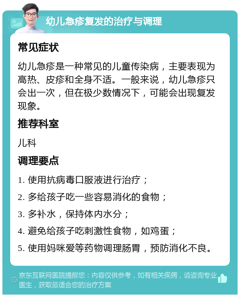 幼儿急疹复发的治疗与调理 常见症状 幼儿急疹是一种常见的儿童传染病，主要表现为高热、皮疹和全身不适。一般来说，幼儿急疹只会出一次，但在极少数情况下，可能会出现复发现象。 推荐科室 儿科 调理要点 1. 使用抗病毒口服液进行治疗； 2. 多给孩子吃一些容易消化的食物； 3. 多补水，保持体内水分； 4. 避免给孩子吃刺激性食物，如鸡蛋； 5. 使用妈咪爱等药物调理肠胃，预防消化不良。