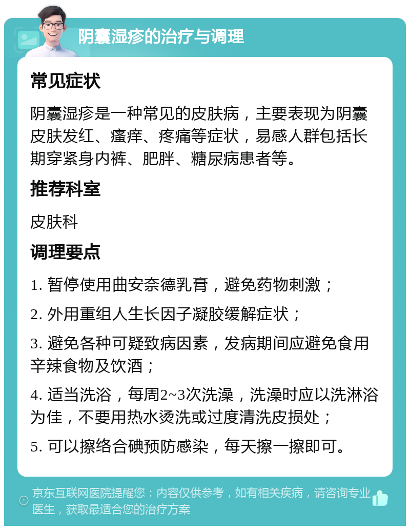 阴囊湿疹的治疗与调理 常见症状 阴囊湿疹是一种常见的皮肤病，主要表现为阴囊皮肤发红、瘙痒、疼痛等症状，易感人群包括长期穿紧身内裤、肥胖、糖尿病患者等。 推荐科室 皮肤科 调理要点 1. 暂停使用曲安奈德乳膏，避免药物刺激； 2. 外用重组人生长因子凝胶缓解症状； 3. 避免各种可疑致病因素，发病期间应避免食用辛辣食物及饮酒； 4. 适当洗浴，每周2~3次洗澡，洗澡时应以洗淋浴为佳，不要用热水烫洗或过度清洗皮损处； 5. 可以擦络合碘预防感染，每天擦一擦即可。