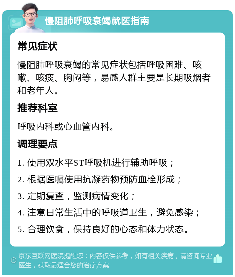 慢阻肺呼吸衰竭就医指南 常见症状 慢阻肺呼吸衰竭的常见症状包括呼吸困难、咳嗽、咳痰、胸闷等，易感人群主要是长期吸烟者和老年人。 推荐科室 呼吸内科或心血管内科。 调理要点 1. 使用双水平ST呼吸机进行辅助呼吸； 2. 根据医嘱使用抗凝药物预防血栓形成； 3. 定期复查，监测病情变化； 4. 注意日常生活中的呼吸道卫生，避免感染； 5. 合理饮食，保持良好的心态和体力状态。