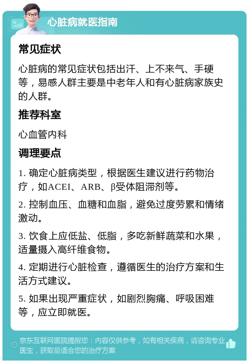 心脏病就医指南 常见症状 心脏病的常见症状包括出汗、上不来气、手硬等，易感人群主要是中老年人和有心脏病家族史的人群。 推荐科室 心血管内科 调理要点 1. 确定心脏病类型，根据医生建议进行药物治疗，如ACEI、ARB、β受体阻滞剂等。 2. 控制血压、血糖和血脂，避免过度劳累和情绪激动。 3. 饮食上应低盐、低脂，多吃新鲜蔬菜和水果，适量摄入高纤维食物。 4. 定期进行心脏检查，遵循医生的治疗方案和生活方式建议。 5. 如果出现严重症状，如剧烈胸痛、呼吸困难等，应立即就医。