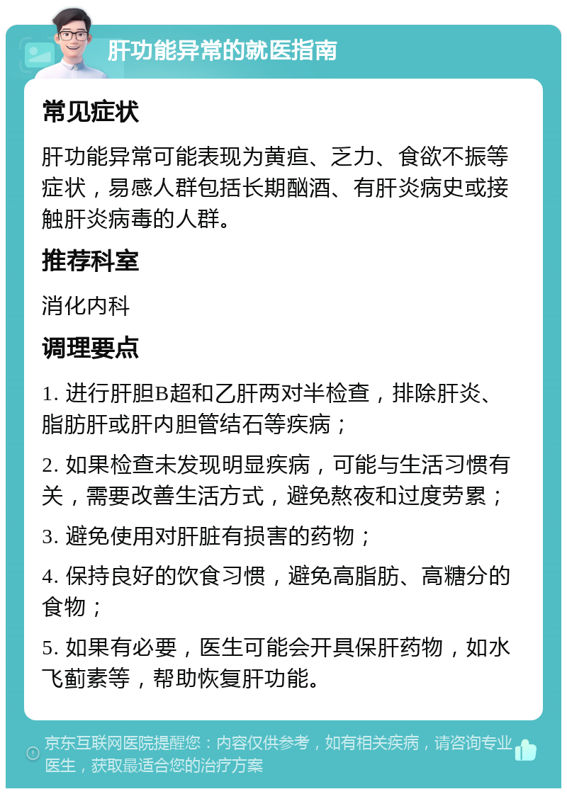 肝功能异常的就医指南 常见症状 肝功能异常可能表现为黄疸、乏力、食欲不振等症状，易感人群包括长期酗酒、有肝炎病史或接触肝炎病毒的人群。 推荐科室 消化内科 调理要点 1. 进行肝胆B超和乙肝两对半检查，排除肝炎、脂肪肝或肝内胆管结石等疾病； 2. 如果检查未发现明显疾病，可能与生活习惯有关，需要改善生活方式，避免熬夜和过度劳累； 3. 避免使用对肝脏有损害的药物； 4. 保持良好的饮食习惯，避免高脂肪、高糖分的食物； 5. 如果有必要，医生可能会开具保肝药物，如水飞蓟素等，帮助恢复肝功能。