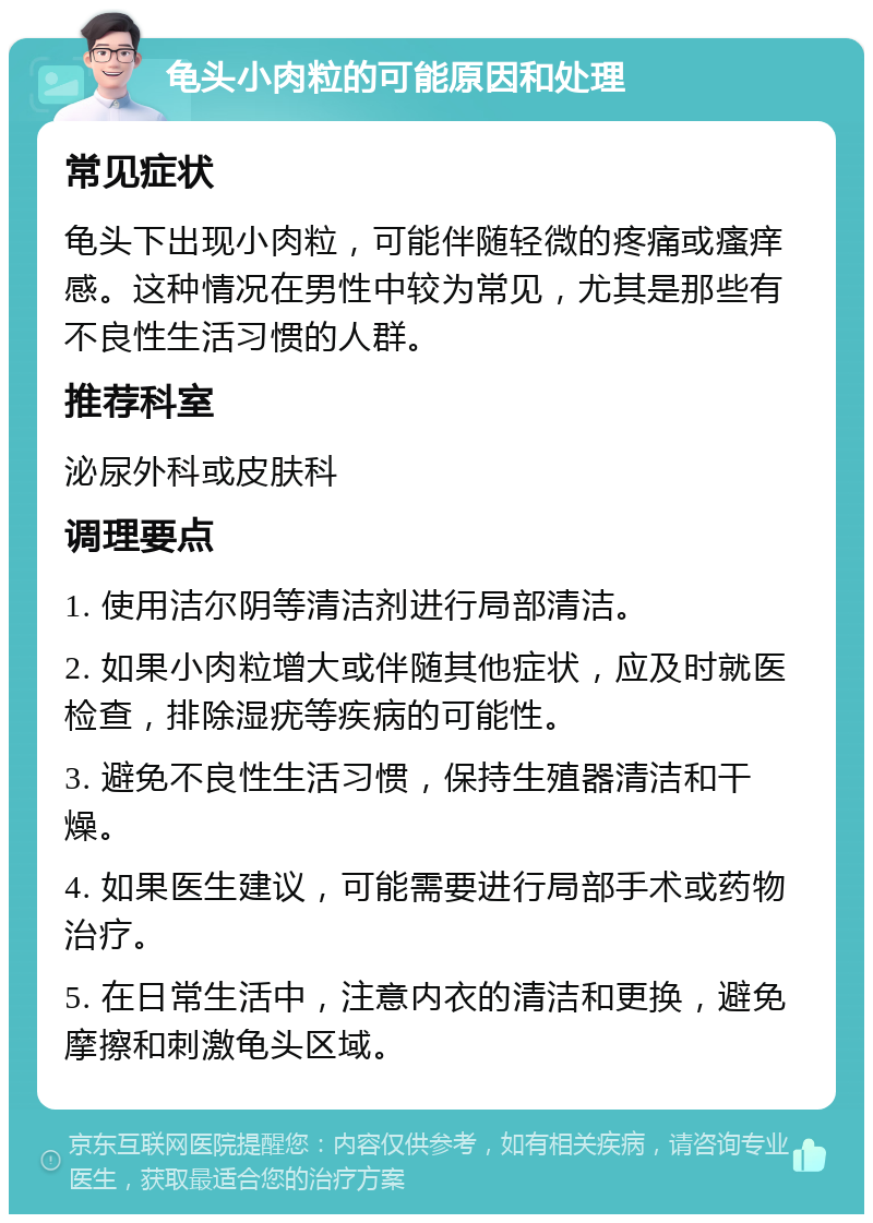 龟头小肉粒的可能原因和处理 常见症状 龟头下出现小肉粒，可能伴随轻微的疼痛或瘙痒感。这种情况在男性中较为常见，尤其是那些有不良性生活习惯的人群。 推荐科室 泌尿外科或皮肤科 调理要点 1. 使用洁尔阴等清洁剂进行局部清洁。 2. 如果小肉粒增大或伴随其他症状，应及时就医检查，排除湿疣等疾病的可能性。 3. 避免不良性生活习惯，保持生殖器清洁和干燥。 4. 如果医生建议，可能需要进行局部手术或药物治疗。 5. 在日常生活中，注意内衣的清洁和更换，避免摩擦和刺激龟头区域。