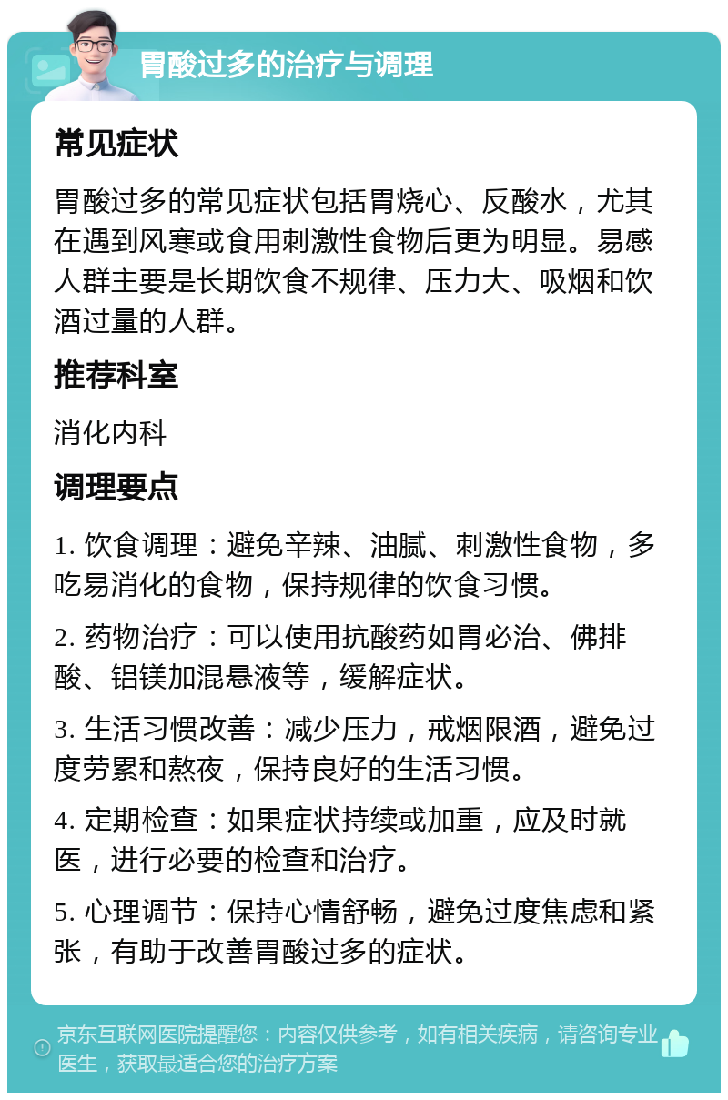 胃酸过多的治疗与调理 常见症状 胃酸过多的常见症状包括胃烧心、反酸水，尤其在遇到风寒或食用刺激性食物后更为明显。易感人群主要是长期饮食不规律、压力大、吸烟和饮酒过量的人群。 推荐科室 消化内科 调理要点 1. 饮食调理：避免辛辣、油腻、刺激性食物，多吃易消化的食物，保持规律的饮食习惯。 2. 药物治疗：可以使用抗酸药如胃必治、佛排酸、铝镁加混悬液等，缓解症状。 3. 生活习惯改善：减少压力，戒烟限酒，避免过度劳累和熬夜，保持良好的生活习惯。 4. 定期检查：如果症状持续或加重，应及时就医，进行必要的检查和治疗。 5. 心理调节：保持心情舒畅，避免过度焦虑和紧张，有助于改善胃酸过多的症状。