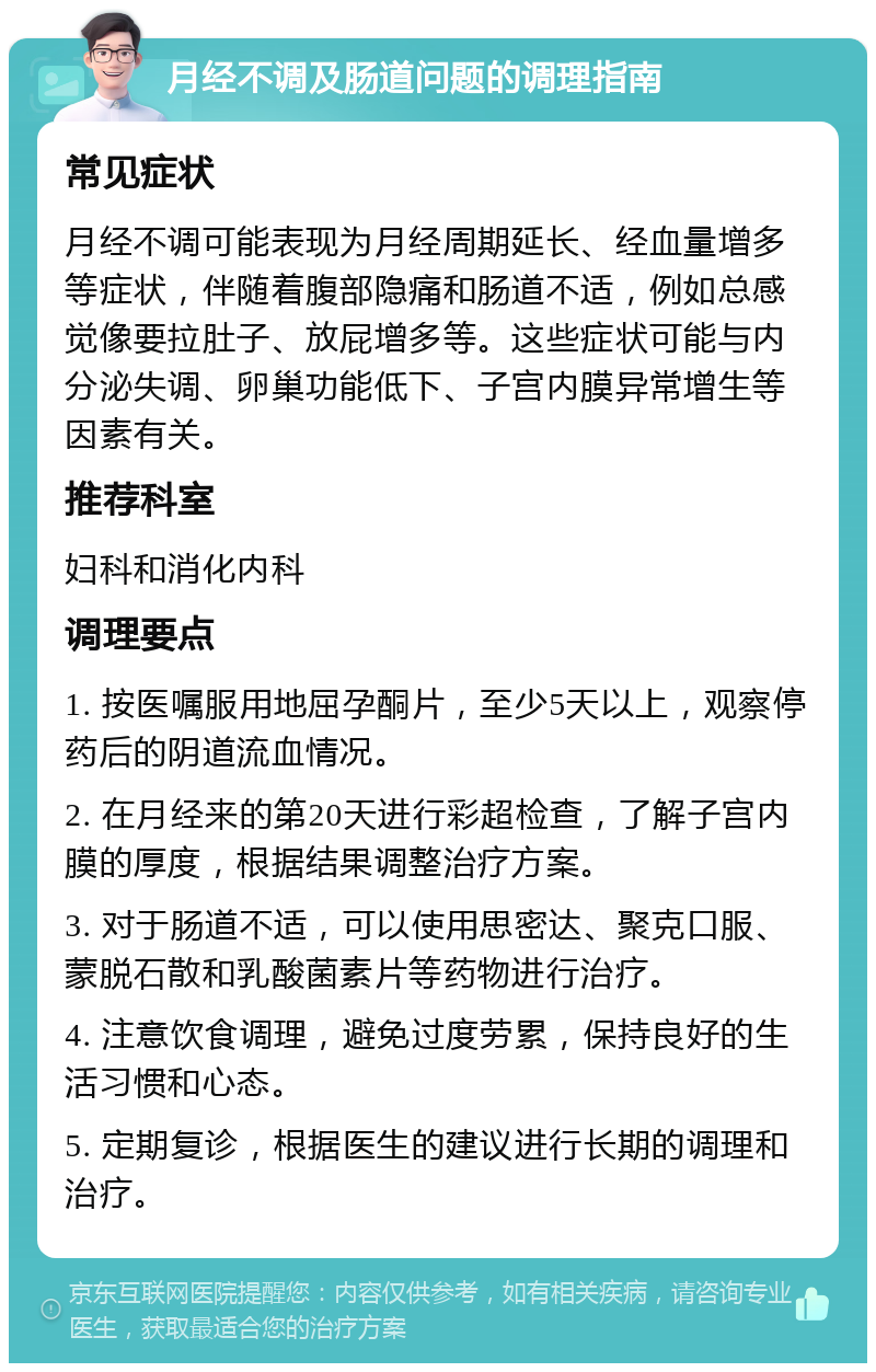 月经不调及肠道问题的调理指南 常见症状 月经不调可能表现为月经周期延长、经血量增多等症状，伴随着腹部隐痛和肠道不适，例如总感觉像要拉肚子、放屁增多等。这些症状可能与内分泌失调、卵巢功能低下、子宫内膜异常增生等因素有关。 推荐科室 妇科和消化内科 调理要点 1. 按医嘱服用地屈孕酮片，至少5天以上，观察停药后的阴道流血情况。 2. 在月经来的第20天进行彩超检查，了解子宫内膜的厚度，根据结果调整治疗方案。 3. 对于肠道不适，可以使用思密达、聚克口服、蒙脱石散和乳酸菌素片等药物进行治疗。 4. 注意饮食调理，避免过度劳累，保持良好的生活习惯和心态。 5. 定期复诊，根据医生的建议进行长期的调理和治疗。