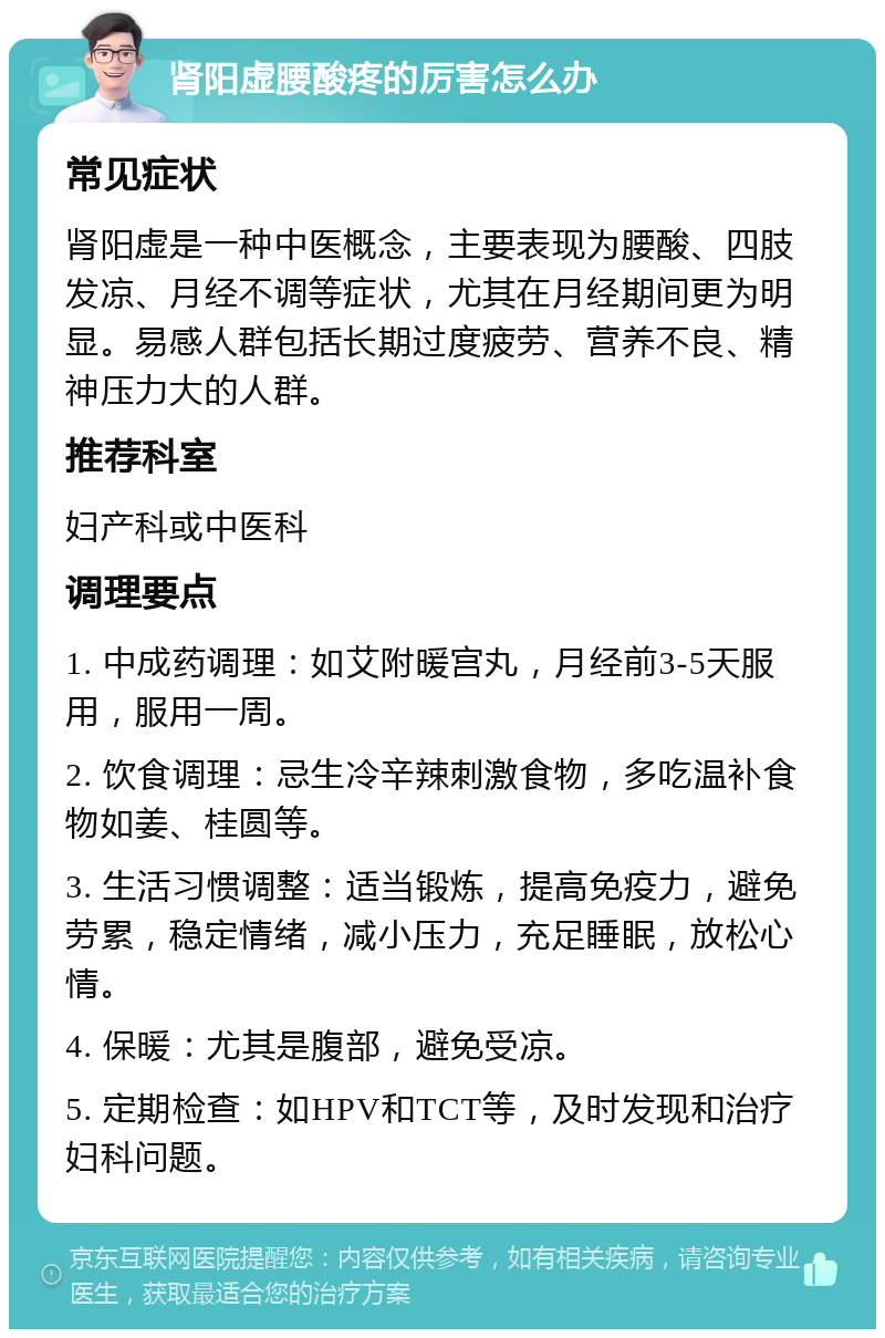 肾阳虚腰酸疼的厉害怎么办 常见症状 肾阳虚是一种中医概念，主要表现为腰酸、四肢发凉、月经不调等症状，尤其在月经期间更为明显。易感人群包括长期过度疲劳、营养不良、精神压力大的人群。 推荐科室 妇产科或中医科 调理要点 1. 中成药调理：如艾附暖宫丸，月经前3-5天服用，服用一周。 2. 饮食调理：忌生冷辛辣刺激食物，多吃温补食物如姜、桂圆等。 3. 生活习惯调整：适当锻炼，提高免疫力，避免劳累，稳定情绪，减小压力，充足睡眠，放松心情。 4. 保暖：尤其是腹部，避免受凉。 5. 定期检查：如HPV和TCT等，及时发现和治疗妇科问题。