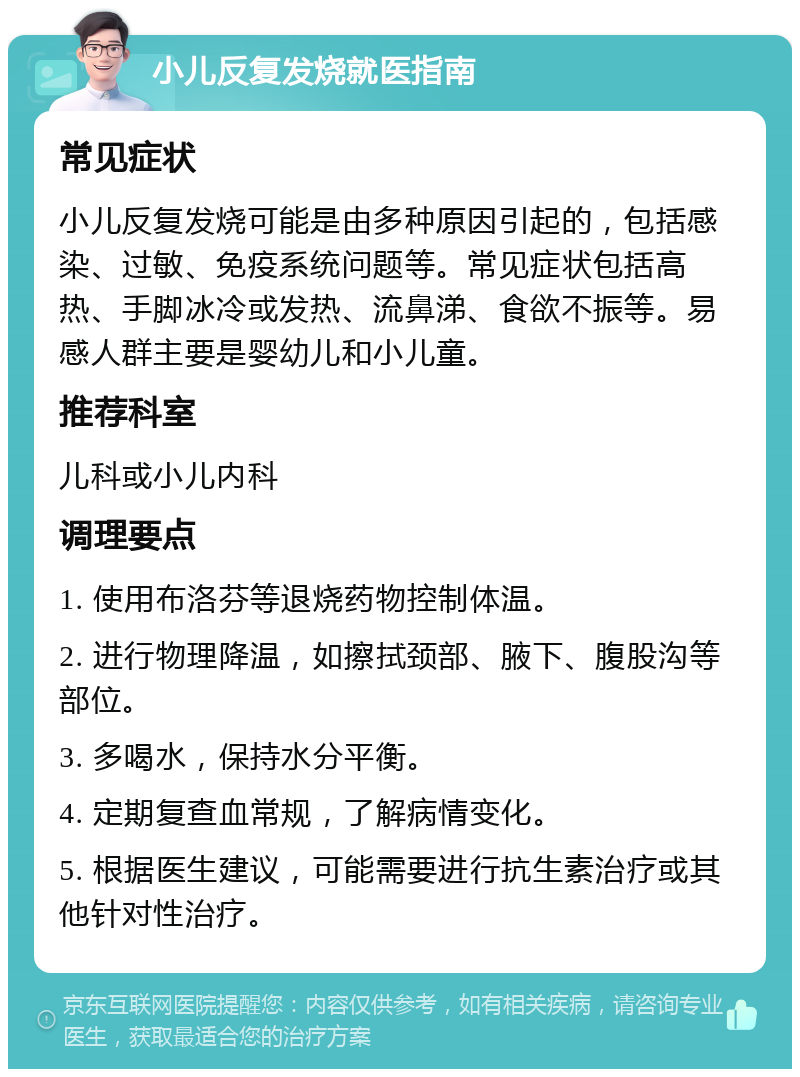 小儿反复发烧就医指南 常见症状 小儿反复发烧可能是由多种原因引起的，包括感染、过敏、免疫系统问题等。常见症状包括高热、手脚冰冷或发热、流鼻涕、食欲不振等。易感人群主要是婴幼儿和小儿童。 推荐科室 儿科或小儿内科 调理要点 1. 使用布洛芬等退烧药物控制体温。 2. 进行物理降温，如擦拭颈部、腋下、腹股沟等部位。 3. 多喝水，保持水分平衡。 4. 定期复查血常规，了解病情变化。 5. 根据医生建议，可能需要进行抗生素治疗或其他针对性治疗。