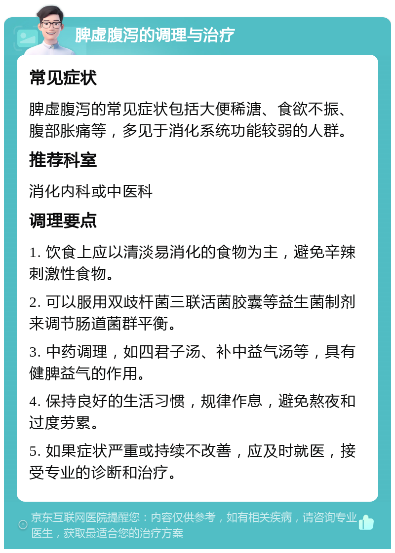 脾虚腹泻的调理与治疗 常见症状 脾虚腹泻的常见症状包括大便稀溏、食欲不振、腹部胀痛等，多见于消化系统功能较弱的人群。 推荐科室 消化内科或中医科 调理要点 1. 饮食上应以清淡易消化的食物为主，避免辛辣刺激性食物。 2. 可以服用双歧杆菌三联活菌胶囊等益生菌制剂来调节肠道菌群平衡。 3. 中药调理，如四君子汤、补中益气汤等，具有健脾益气的作用。 4. 保持良好的生活习惯，规律作息，避免熬夜和过度劳累。 5. 如果症状严重或持续不改善，应及时就医，接受专业的诊断和治疗。