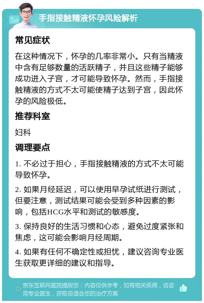 手指接触精液怀孕风险解析 常见症状 在这种情况下，怀孕的几率非常小。只有当精液中含有足够数量的活跃精子，并且这些精子能够成功进入子宫，才可能导致怀孕。然而，手指接触精液的方式不太可能使精子达到子宫，因此怀孕的风险极低。 推荐科室 妇科 调理要点 1. 不必过于担心，手指接触精液的方式不太可能导致怀孕。 2. 如果月经延迟，可以使用早孕试纸进行测试，但要注意，测试结果可能会受到多种因素的影响，包括HCG水平和测试的敏感度。 3. 保持良好的生活习惯和心态，避免过度紧张和焦虑，这可能会影响月经周期。 4. 如果有任何不确定性或担忧，建议咨询专业医生获取更详细的建议和指导。