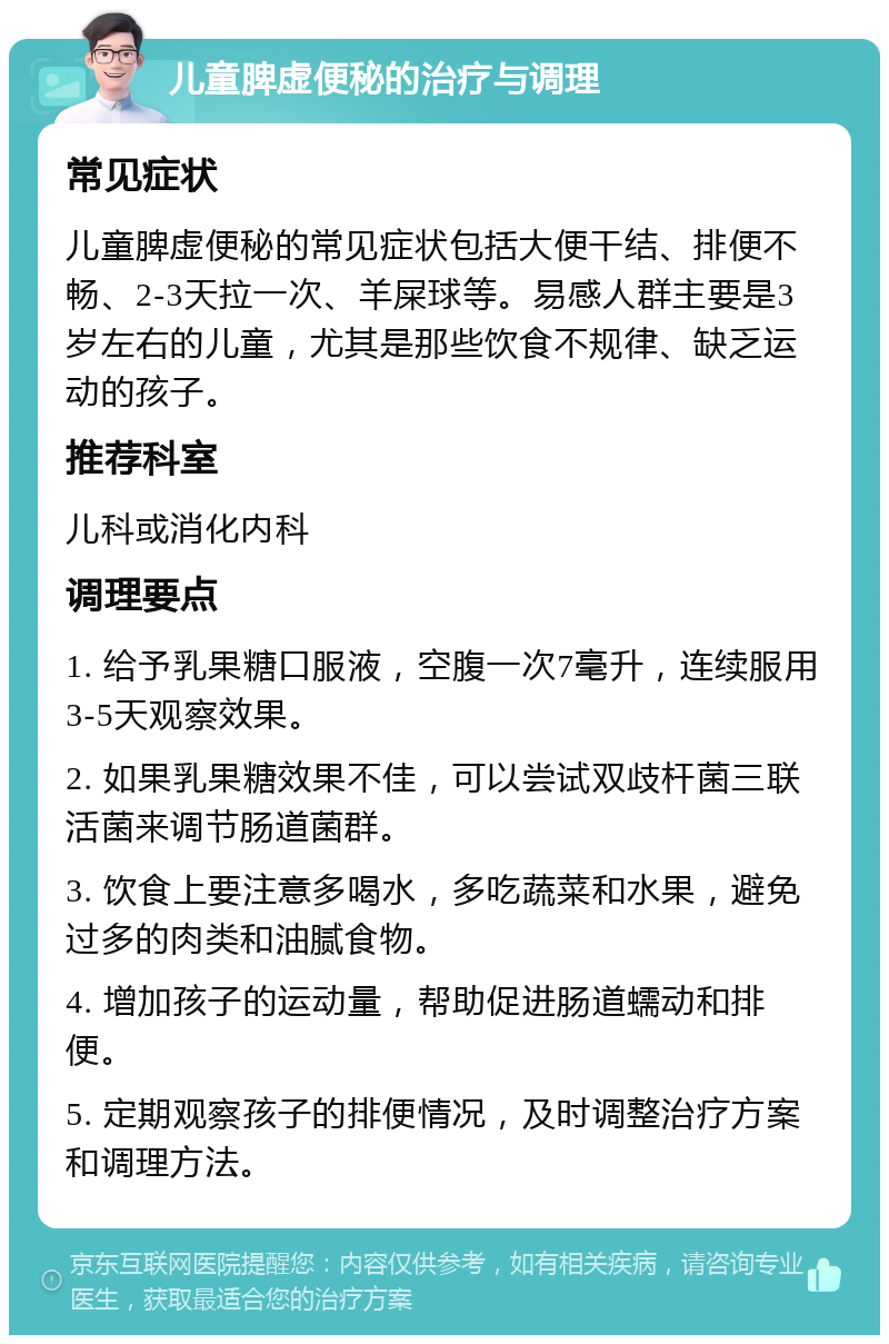 儿童脾虚便秘的治疗与调理 常见症状 儿童脾虚便秘的常见症状包括大便干结、排便不畅、2-3天拉一次、羊屎球等。易感人群主要是3岁左右的儿童，尤其是那些饮食不规律、缺乏运动的孩子。 推荐科室 儿科或消化内科 调理要点 1. 给予乳果糖口服液，空腹一次7毫升，连续服用3-5天观察效果。 2. 如果乳果糖效果不佳，可以尝试双歧杆菌三联活菌来调节肠道菌群。 3. 饮食上要注意多喝水，多吃蔬菜和水果，避免过多的肉类和油腻食物。 4. 增加孩子的运动量，帮助促进肠道蠕动和排便。 5. 定期观察孩子的排便情况，及时调整治疗方案和调理方法。