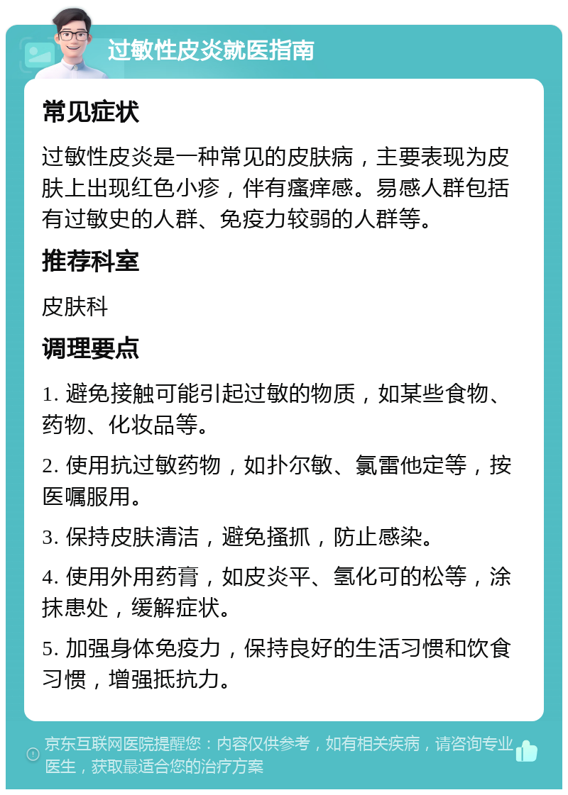 过敏性皮炎就医指南 常见症状 过敏性皮炎是一种常见的皮肤病，主要表现为皮肤上出现红色小疹，伴有瘙痒感。易感人群包括有过敏史的人群、免疫力较弱的人群等。 推荐科室 皮肤科 调理要点 1. 避免接触可能引起过敏的物质，如某些食物、药物、化妆品等。 2. 使用抗过敏药物，如扑尔敏、氯雷他定等，按医嘱服用。 3. 保持皮肤清洁，避免搔抓，防止感染。 4. 使用外用药膏，如皮炎平、氢化可的松等，涂抹患处，缓解症状。 5. 加强身体免疫力，保持良好的生活习惯和饮食习惯，增强抵抗力。