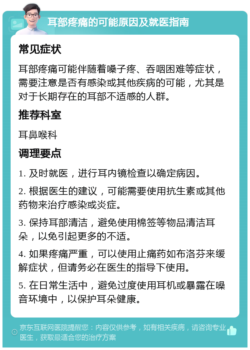 耳部疼痛的可能原因及就医指南 常见症状 耳部疼痛可能伴随着嗓子疼、吞咽困难等症状，需要注意是否有感染或其他疾病的可能，尤其是对于长期存在的耳部不适感的人群。 推荐科室 耳鼻喉科 调理要点 1. 及时就医，进行耳内镜检查以确定病因。 2. 根据医生的建议，可能需要使用抗生素或其他药物来治疗感染或炎症。 3. 保持耳部清洁，避免使用棉签等物品清洁耳朵，以免引起更多的不适。 4. 如果疼痛严重，可以使用止痛药如布洛芬来缓解症状，但请务必在医生的指导下使用。 5. 在日常生活中，避免过度使用耳机或暴露在噪音环境中，以保护耳朵健康。