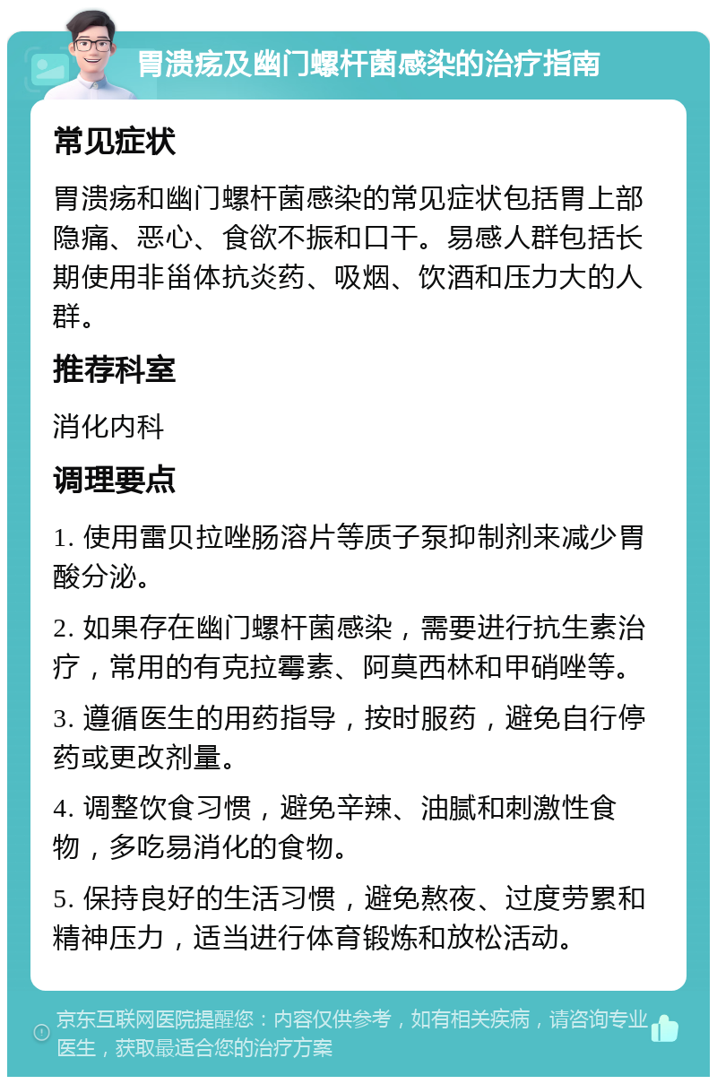 胃溃疡及幽门螺杆菌感染的治疗指南 常见症状 胃溃疡和幽门螺杆菌感染的常见症状包括胃上部隐痛、恶心、食欲不振和口干。易感人群包括长期使用非甾体抗炎药、吸烟、饮酒和压力大的人群。 推荐科室 消化内科 调理要点 1. 使用雷贝拉唑肠溶片等质子泵抑制剂来减少胃酸分泌。 2. 如果存在幽门螺杆菌感染，需要进行抗生素治疗，常用的有克拉霉素、阿莫西林和甲硝唑等。 3. 遵循医生的用药指导，按时服药，避免自行停药或更改剂量。 4. 调整饮食习惯，避免辛辣、油腻和刺激性食物，多吃易消化的食物。 5. 保持良好的生活习惯，避免熬夜、过度劳累和精神压力，适当进行体育锻炼和放松活动。