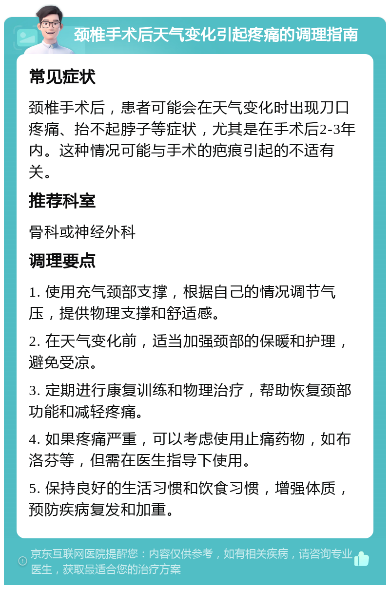 颈椎手术后天气变化引起疼痛的调理指南 常见症状 颈椎手术后，患者可能会在天气变化时出现刀口疼痛、抬不起脖子等症状，尤其是在手术后2-3年内。这种情况可能与手术的疤痕引起的不适有关。 推荐科室 骨科或神经外科 调理要点 1. 使用充气颈部支撑，根据自己的情况调节气压，提供物理支撑和舒适感。 2. 在天气变化前，适当加强颈部的保暖和护理，避免受凉。 3. 定期进行康复训练和物理治疗，帮助恢复颈部功能和减轻疼痛。 4. 如果疼痛严重，可以考虑使用止痛药物，如布洛芬等，但需在医生指导下使用。 5. 保持良好的生活习惯和饮食习惯，增强体质，预防疾病复发和加重。