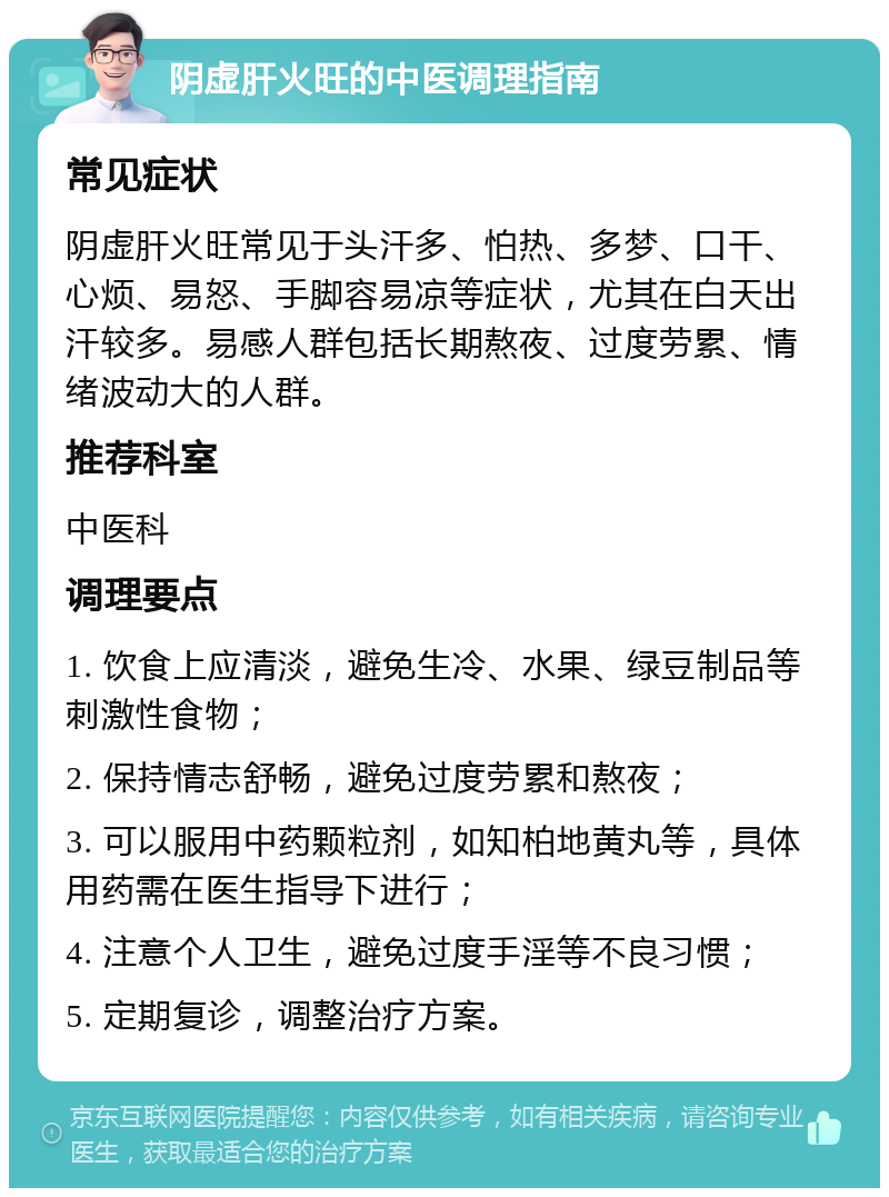 阴虚肝火旺的中医调理指南 常见症状 阴虚肝火旺常见于头汗多、怕热、多梦、口干、心烦、易怒、手脚容易凉等症状，尤其在白天出汗较多。易感人群包括长期熬夜、过度劳累、情绪波动大的人群。 推荐科室 中医科 调理要点 1. 饮食上应清淡，避免生冷、水果、绿豆制品等刺激性食物； 2. 保持情志舒畅，避免过度劳累和熬夜； 3. 可以服用中药颗粒剂，如知柏地黄丸等，具体用药需在医生指导下进行； 4. 注意个人卫生，避免过度手淫等不良习惯； 5. 定期复诊，调整治疗方案。