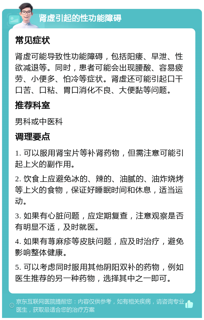 肾虚引起的性功能障碍 常见症状 肾虚可能导致性功能障碍，包括阳痿、早泄、性欲减退等。同时，患者可能会出现腰酸、容易疲劳、小便多、怕冷等症状。肾虚还可能引起口干口苦、口粘、胃口消化不良、大便黏等问题。 推荐科室 男科或中医科 调理要点 1. 可以服用肾宝片等补肾药物，但需注意可能引起上火的副作用。 2. 饮食上应避免冰的、辣的、油腻的、油炸烧烤等上火的食物，保证好睡眠时间和休息，适当运动。 3. 如果有心脏问题，应定期复查，注意观察是否有明显不适，及时就医。 4. 如果有荨麻疹等皮肤问题，应及时治疗，避免影响整体健康。 5. 可以考虑同时服用其他阴阳双补的药物，例如医生推荐的另一种药物，选择其中之一即可。