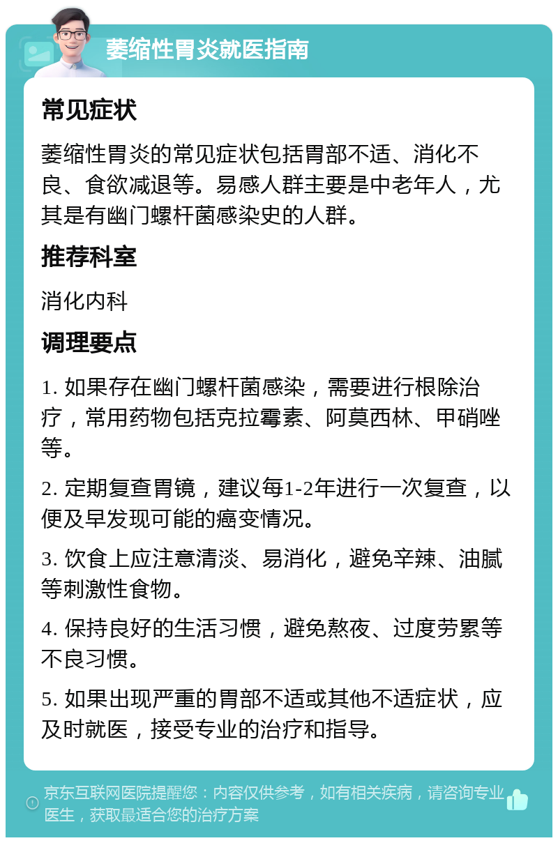 萎缩性胃炎就医指南 常见症状 萎缩性胃炎的常见症状包括胃部不适、消化不良、食欲减退等。易感人群主要是中老年人，尤其是有幽门螺杆菌感染史的人群。 推荐科室 消化内科 调理要点 1. 如果存在幽门螺杆菌感染，需要进行根除治疗，常用药物包括克拉霉素、阿莫西林、甲硝唑等。 2. 定期复查胃镜，建议每1-2年进行一次复查，以便及早发现可能的癌变情况。 3. 饮食上应注意清淡、易消化，避免辛辣、油腻等刺激性食物。 4. 保持良好的生活习惯，避免熬夜、过度劳累等不良习惯。 5. 如果出现严重的胃部不适或其他不适症状，应及时就医，接受专业的治疗和指导。