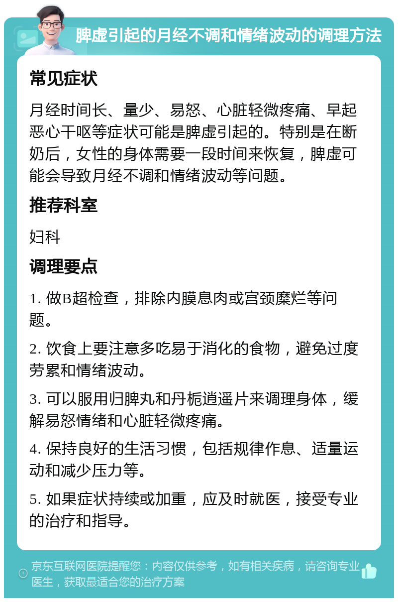 脾虚引起的月经不调和情绪波动的调理方法 常见症状 月经时间长、量少、易怒、心脏轻微疼痛、早起恶心干呕等症状可能是脾虚引起的。特别是在断奶后，女性的身体需要一段时间来恢复，脾虚可能会导致月经不调和情绪波动等问题。 推荐科室 妇科 调理要点 1. 做B超检查，排除内膜息肉或宫颈糜烂等问题。 2. 饮食上要注意多吃易于消化的食物，避免过度劳累和情绪波动。 3. 可以服用归脾丸和丹栀逍遥片来调理身体，缓解易怒情绪和心脏轻微疼痛。 4. 保持良好的生活习惯，包括规律作息、适量运动和减少压力等。 5. 如果症状持续或加重，应及时就医，接受专业的治疗和指导。