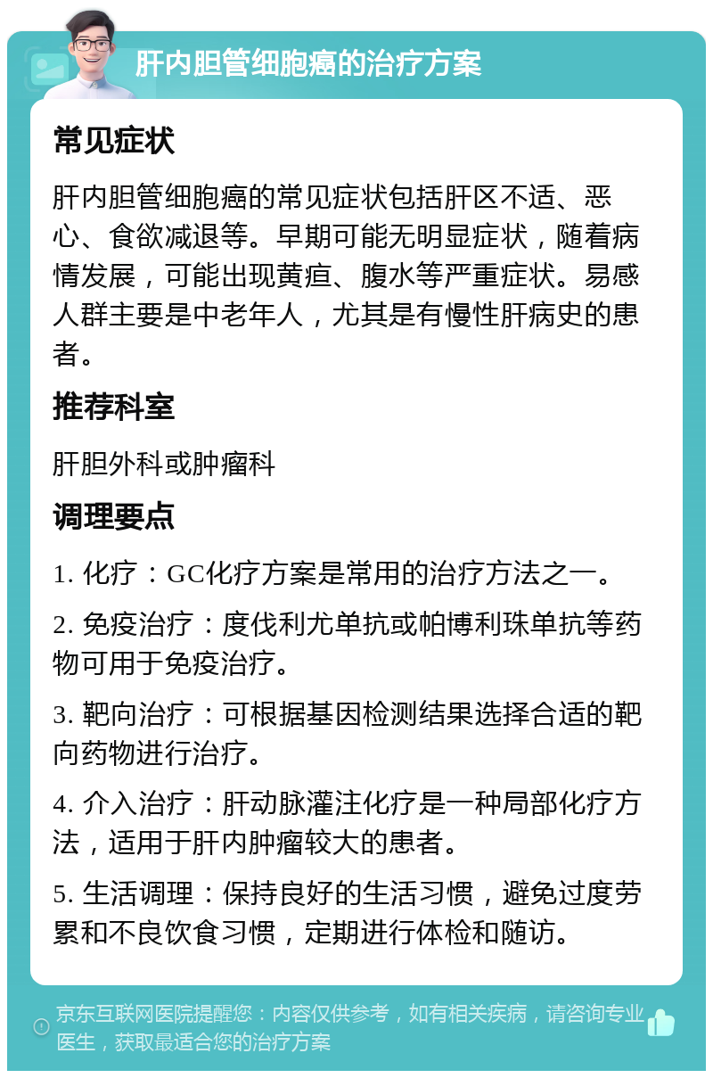 肝内胆管细胞癌的治疗方案 常见症状 肝内胆管细胞癌的常见症状包括肝区不适、恶心、食欲减退等。早期可能无明显症状，随着病情发展，可能出现黄疸、腹水等严重症状。易感人群主要是中老年人，尤其是有慢性肝病史的患者。 推荐科室 肝胆外科或肿瘤科 调理要点 1. 化疗：GC化疗方案是常用的治疗方法之一。 2. 免疫治疗：度伐利尤单抗或帕博利珠单抗等药物可用于免疫治疗。 3. 靶向治疗：可根据基因检测结果选择合适的靶向药物进行治疗。 4. 介入治疗：肝动脉灌注化疗是一种局部化疗方法，适用于肝内肿瘤较大的患者。 5. 生活调理：保持良好的生活习惯，避免过度劳累和不良饮食习惯，定期进行体检和随访。