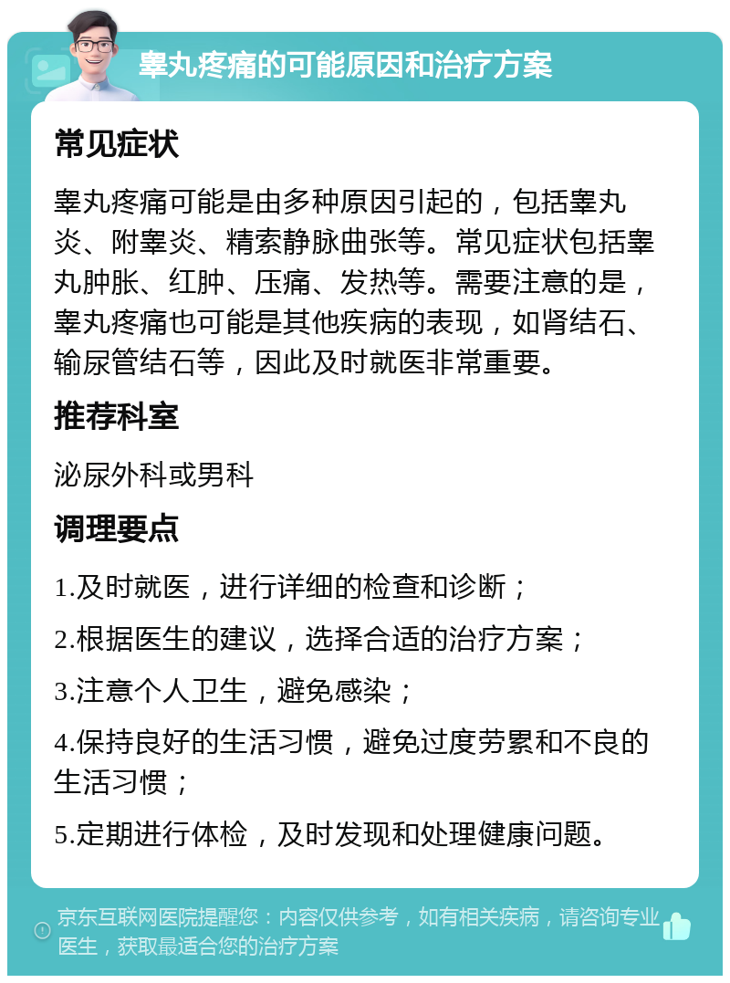 睾丸疼痛的可能原因和治疗方案 常见症状 睾丸疼痛可能是由多种原因引起的，包括睾丸炎、附睾炎、精索静脉曲张等。常见症状包括睾丸肿胀、红肿、压痛、发热等。需要注意的是，睾丸疼痛也可能是其他疾病的表现，如肾结石、输尿管结石等，因此及时就医非常重要。 推荐科室 泌尿外科或男科 调理要点 1.及时就医，进行详细的检查和诊断； 2.根据医生的建议，选择合适的治疗方案； 3.注意个人卫生，避免感染； 4.保持良好的生活习惯，避免过度劳累和不良的生活习惯； 5.定期进行体检，及时发现和处理健康问题。