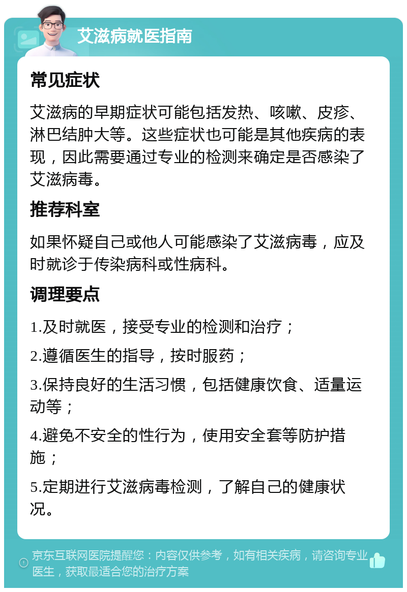 艾滋病就医指南 常见症状 艾滋病的早期症状可能包括发热、咳嗽、皮疹、淋巴结肿大等。这些症状也可能是其他疾病的表现，因此需要通过专业的检测来确定是否感染了艾滋病毒。 推荐科室 如果怀疑自己或他人可能感染了艾滋病毒，应及时就诊于传染病科或性病科。 调理要点 1.及时就医，接受专业的检测和治疗； 2.遵循医生的指导，按时服药； 3.保持良好的生活习惯，包括健康饮食、适量运动等； 4.避免不安全的性行为，使用安全套等防护措施； 5.定期进行艾滋病毒检测，了解自己的健康状况。