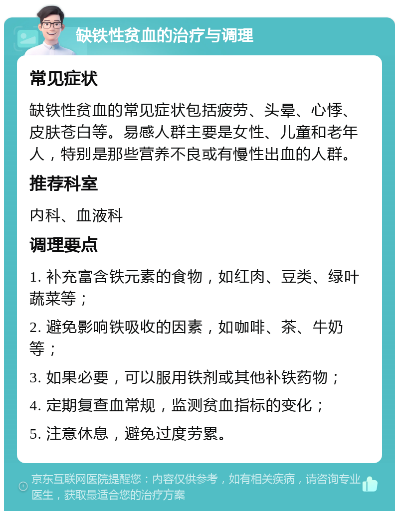 缺铁性贫血的治疗与调理 常见症状 缺铁性贫血的常见症状包括疲劳、头晕、心悸、皮肤苍白等。易感人群主要是女性、儿童和老年人，特别是那些营养不良或有慢性出血的人群。 推荐科室 内科、血液科 调理要点 1. 补充富含铁元素的食物，如红肉、豆类、绿叶蔬菜等； 2. 避免影响铁吸收的因素，如咖啡、茶、牛奶等； 3. 如果必要，可以服用铁剂或其他补铁药物； 4. 定期复查血常规，监测贫血指标的变化； 5. 注意休息，避免过度劳累。