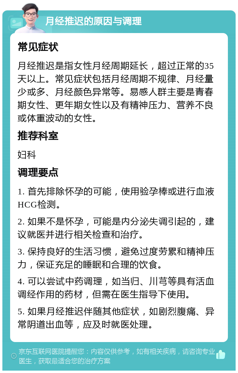 月经推迟的原因与调理 常见症状 月经推迟是指女性月经周期延长，超过正常的35天以上。常见症状包括月经周期不规律、月经量少或多、月经颜色异常等。易感人群主要是青春期女性、更年期女性以及有精神压力、营养不良或体重波动的女性。 推荐科室 妇科 调理要点 1. 首先排除怀孕的可能，使用验孕棒或进行血液HCG检测。 2. 如果不是怀孕，可能是内分泌失调引起的，建议就医并进行相关检查和治疗。 3. 保持良好的生活习惯，避免过度劳累和精神压力，保证充足的睡眠和合理的饮食。 4. 可以尝试中药调理，如当归、川芎等具有活血调经作用的药材，但需在医生指导下使用。 5. 如果月经推迟伴随其他症状，如剧烈腹痛、异常阴道出血等，应及时就医处理。