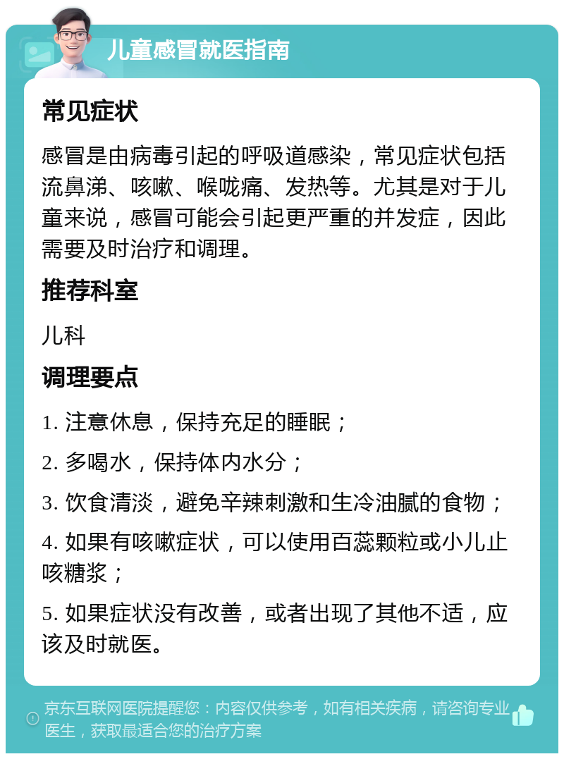 儿童感冒就医指南 常见症状 感冒是由病毒引起的呼吸道感染，常见症状包括流鼻涕、咳嗽、喉咙痛、发热等。尤其是对于儿童来说，感冒可能会引起更严重的并发症，因此需要及时治疗和调理。 推荐科室 儿科 调理要点 1. 注意休息，保持充足的睡眠； 2. 多喝水，保持体内水分； 3. 饮食清淡，避免辛辣刺激和生冷油腻的食物； 4. 如果有咳嗽症状，可以使用百蕊颗粒或小儿止咳糖浆； 5. 如果症状没有改善，或者出现了其他不适，应该及时就医。