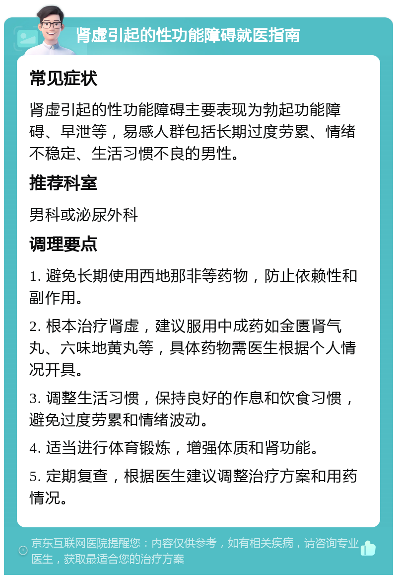 肾虚引起的性功能障碍就医指南 常见症状 肾虚引起的性功能障碍主要表现为勃起功能障碍、早泄等，易感人群包括长期过度劳累、情绪不稳定、生活习惯不良的男性。 推荐科室 男科或泌尿外科 调理要点 1. 避免长期使用西地那非等药物，防止依赖性和副作用。 2. 根本治疗肾虚，建议服用中成药如金匮肾气丸、六味地黄丸等，具体药物需医生根据个人情况开具。 3. 调整生活习惯，保持良好的作息和饮食习惯，避免过度劳累和情绪波动。 4. 适当进行体育锻炼，增强体质和肾功能。 5. 定期复查，根据医生建议调整治疗方案和用药情况。