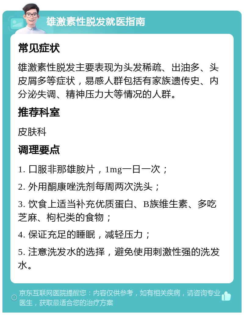 雄激素性脱发就医指南 常见症状 雄激素性脱发主要表现为头发稀疏、出油多、头皮屑多等症状，易感人群包括有家族遗传史、内分泌失调、精神压力大等情况的人群。 推荐科室 皮肤科 调理要点 1. 口服非那雄胺片，1mg一日一次； 2. 外用酮康唑洗剂每周两次洗头； 3. 饮食上适当补充优质蛋白、B族维生素、多吃芝麻、枸杞类的食物； 4. 保证充足的睡眠，减轻压力； 5. 注意洗发水的选择，避免使用刺激性强的洗发水。