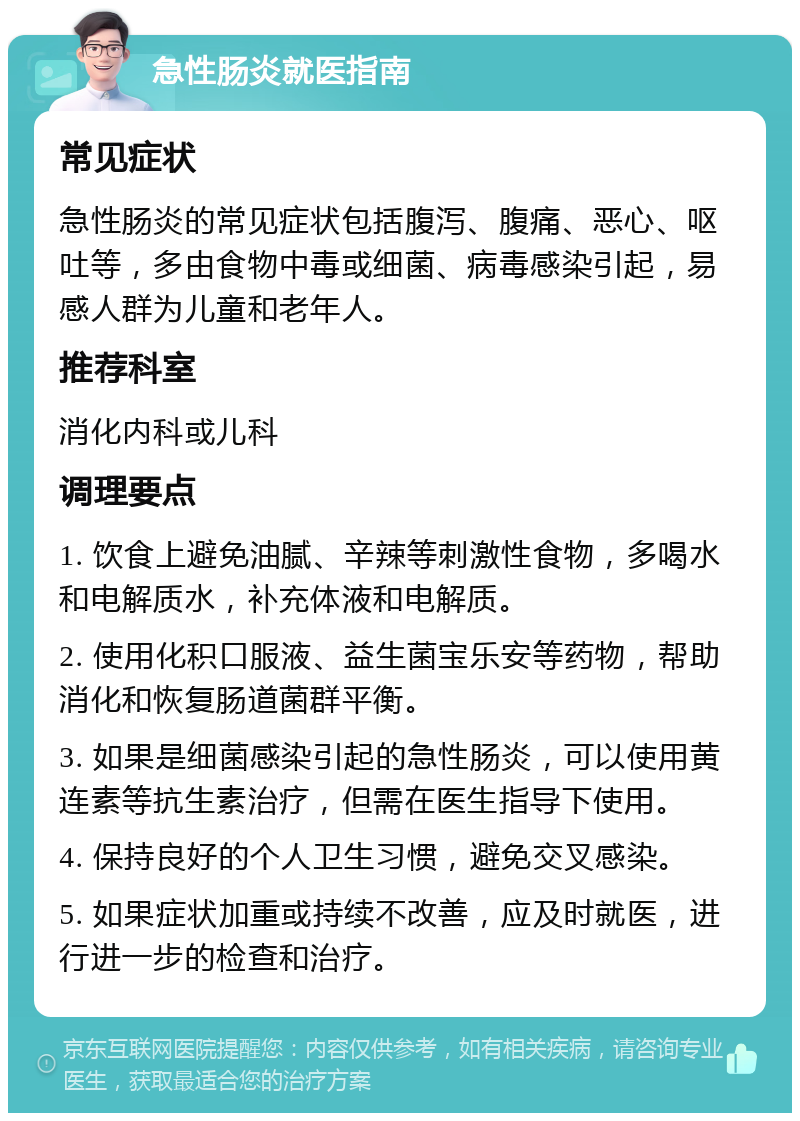 急性肠炎就医指南 常见症状 急性肠炎的常见症状包括腹泻、腹痛、恶心、呕吐等，多由食物中毒或细菌、病毒感染引起，易感人群为儿童和老年人。 推荐科室 消化内科或儿科 调理要点 1. 饮食上避免油腻、辛辣等刺激性食物，多喝水和电解质水，补充体液和电解质。 2. 使用化积口服液、益生菌宝乐安等药物，帮助消化和恢复肠道菌群平衡。 3. 如果是细菌感染引起的急性肠炎，可以使用黄连素等抗生素治疗，但需在医生指导下使用。 4. 保持良好的个人卫生习惯，避免交叉感染。 5. 如果症状加重或持续不改善，应及时就医，进行进一步的检查和治疗。