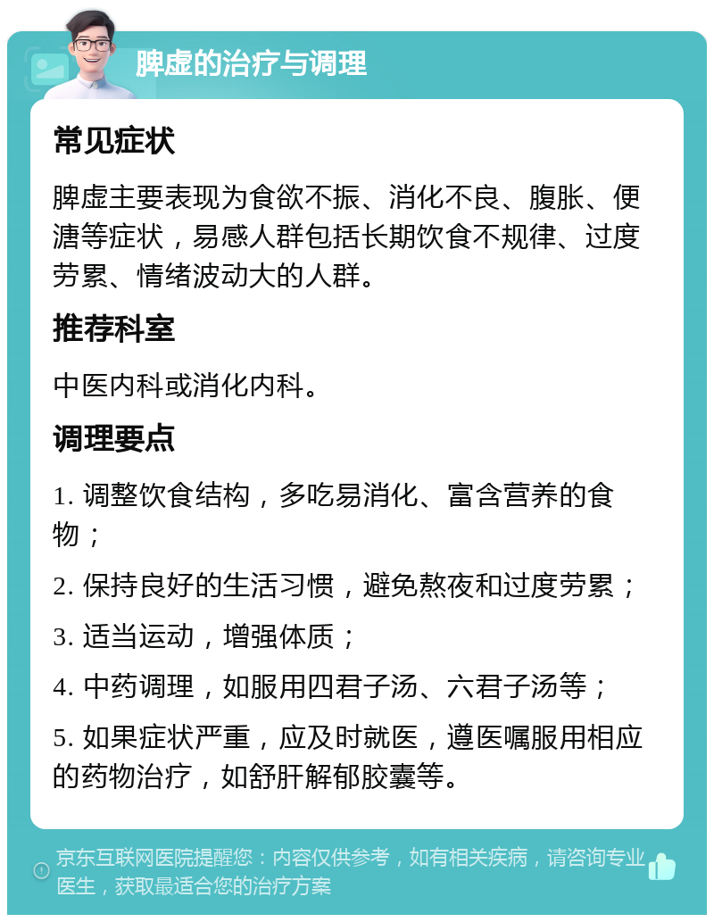 脾虚的治疗与调理 常见症状 脾虚主要表现为食欲不振、消化不良、腹胀、便溏等症状，易感人群包括长期饮食不规律、过度劳累、情绪波动大的人群。 推荐科室 中医内科或消化内科。 调理要点 1. 调整饮食结构，多吃易消化、富含营养的食物； 2. 保持良好的生活习惯，避免熬夜和过度劳累； 3. 适当运动，增强体质； 4. 中药调理，如服用四君子汤、六君子汤等； 5. 如果症状严重，应及时就医，遵医嘱服用相应的药物治疗，如舒肝解郁胶囊等。