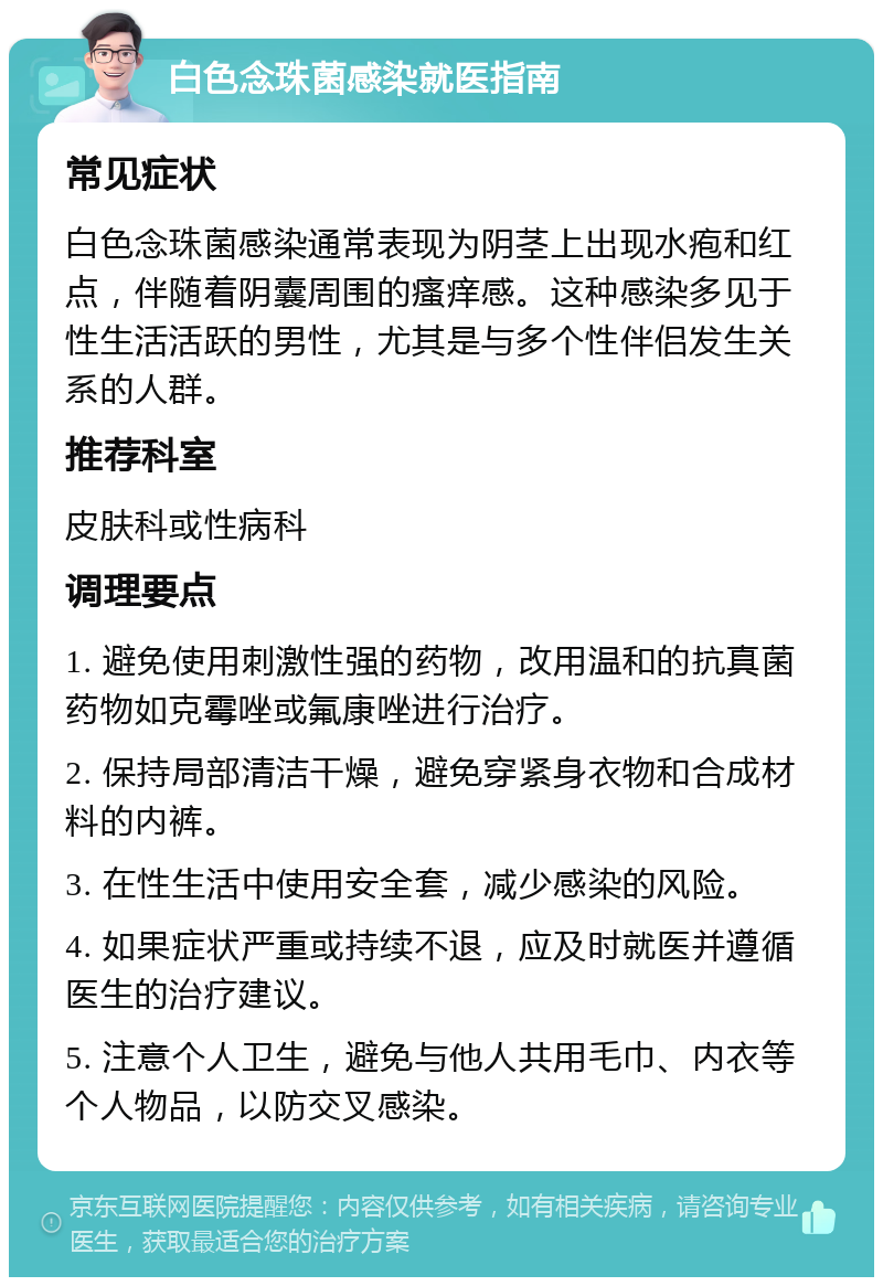 白色念珠菌感染就医指南 常见症状 白色念珠菌感染通常表现为阴茎上出现水疱和红点，伴随着阴囊周围的瘙痒感。这种感染多见于性生活活跃的男性，尤其是与多个性伴侣发生关系的人群。 推荐科室 皮肤科或性病科 调理要点 1. 避免使用刺激性强的药物，改用温和的抗真菌药物如克霉唑或氟康唑进行治疗。 2. 保持局部清洁干燥，避免穿紧身衣物和合成材料的内裤。 3. 在性生活中使用安全套，减少感染的风险。 4. 如果症状严重或持续不退，应及时就医并遵循医生的治疗建议。 5. 注意个人卫生，避免与他人共用毛巾、内衣等个人物品，以防交叉感染。