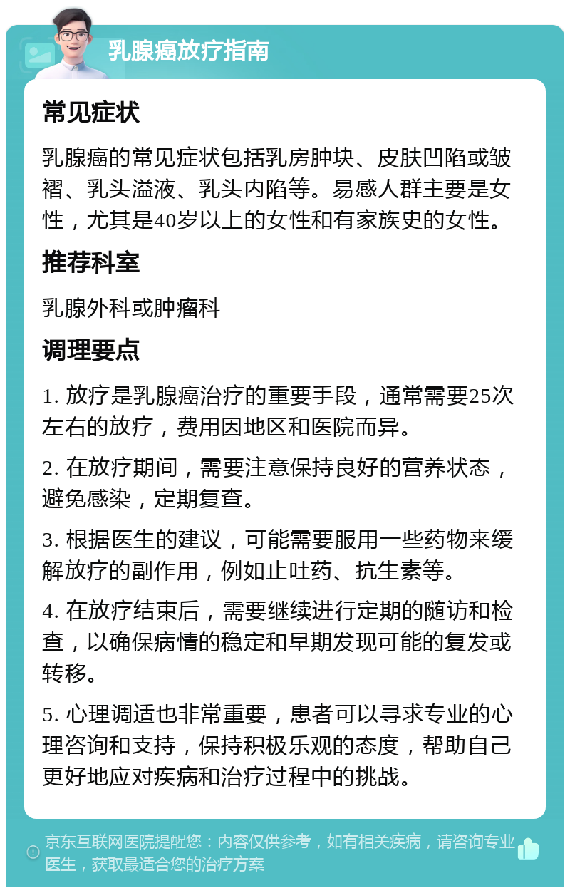 乳腺癌放疗指南 常见症状 乳腺癌的常见症状包括乳房肿块、皮肤凹陷或皱褶、乳头溢液、乳头内陷等。易感人群主要是女性，尤其是40岁以上的女性和有家族史的女性。 推荐科室 乳腺外科或肿瘤科 调理要点 1. 放疗是乳腺癌治疗的重要手段，通常需要25次左右的放疗，费用因地区和医院而异。 2. 在放疗期间，需要注意保持良好的营养状态，避免感染，定期复查。 3. 根据医生的建议，可能需要服用一些药物来缓解放疗的副作用，例如止吐药、抗生素等。 4. 在放疗结束后，需要继续进行定期的随访和检查，以确保病情的稳定和早期发现可能的复发或转移。 5. 心理调适也非常重要，患者可以寻求专业的心理咨询和支持，保持积极乐观的态度，帮助自己更好地应对疾病和治疗过程中的挑战。