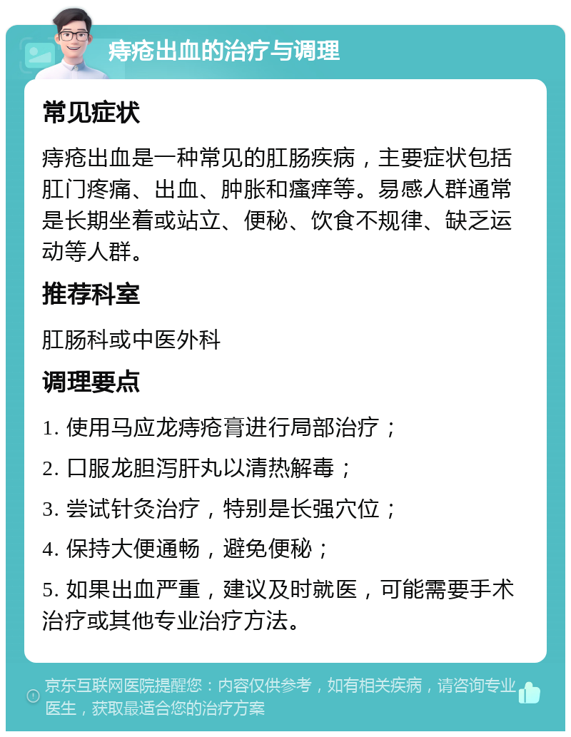 痔疮出血的治疗与调理 常见症状 痔疮出血是一种常见的肛肠疾病，主要症状包括肛门疼痛、出血、肿胀和瘙痒等。易感人群通常是长期坐着或站立、便秘、饮食不规律、缺乏运动等人群。 推荐科室 肛肠科或中医外科 调理要点 1. 使用马应龙痔疮膏进行局部治疗； 2. 口服龙胆泻肝丸以清热解毒； 3. 尝试针灸治疗，特别是长强穴位； 4. 保持大便通畅，避免便秘； 5. 如果出血严重，建议及时就医，可能需要手术治疗或其他专业治疗方法。