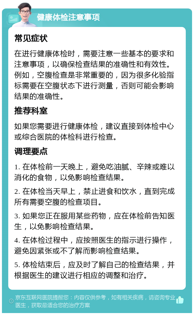 健康体检注意事项 常见症状 在进行健康体检时，需要注意一些基本的要求和注意事项，以确保检查结果的准确性和有效性。例如，空腹检查是非常重要的，因为很多化验指标需要在空腹状态下进行测量，否则可能会影响结果的准确性。 推荐科室 如果您需要进行健康体检，建议直接到体检中心或综合医院的体检科进行检查。 调理要点 1. 在体检前一天晚上，避免吃油腻、辛辣或难以消化的食物，以免影响检查结果。 2. 在体检当天早上，禁止进食和饮水，直到完成所有需要空腹的检查项目。 3. 如果您正在服用某些药物，应在体检前告知医生，以免影响检查结果。 4. 在体检过程中，应按照医生的指示进行操作，避免因紧张或不了解而影响检查结果。 5. 体检结束后，应及时了解自己的检查结果，并根据医生的建议进行相应的调整和治疗。