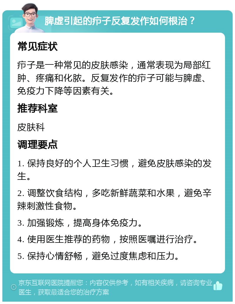 脾虚引起的疖子反复发作如何根治？ 常见症状 疖子是一种常见的皮肤感染，通常表现为局部红肿、疼痛和化脓。反复发作的疖子可能与脾虚、免疫力下降等因素有关。 推荐科室 皮肤科 调理要点 1. 保持良好的个人卫生习惯，避免皮肤感染的发生。 2. 调整饮食结构，多吃新鲜蔬菜和水果，避免辛辣刺激性食物。 3. 加强锻炼，提高身体免疫力。 4. 使用医生推荐的药物，按照医嘱进行治疗。 5. 保持心情舒畅，避免过度焦虑和压力。