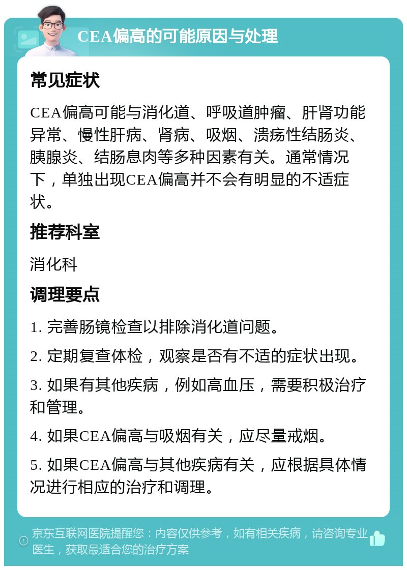 CEA偏高的可能原因与处理 常见症状 CEA偏高可能与消化道、呼吸道肿瘤、肝肾功能异常、慢性肝病、肾病、吸烟、溃疡性结肠炎、胰腺炎、结肠息肉等多种因素有关。通常情况下，单独出现CEA偏高并不会有明显的不适症状。 推荐科室 消化科 调理要点 1. 完善肠镜检查以排除消化道问题。 2. 定期复查体检，观察是否有不适的症状出现。 3. 如果有其他疾病，例如高血压，需要积极治疗和管理。 4. 如果CEA偏高与吸烟有关，应尽量戒烟。 5. 如果CEA偏高与其他疾病有关，应根据具体情况进行相应的治疗和调理。