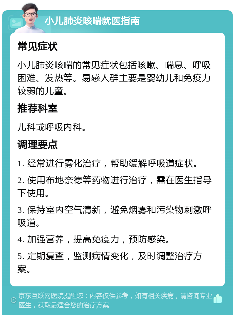 小儿肺炎咳喘就医指南 常见症状 小儿肺炎咳喘的常见症状包括咳嗽、喘息、呼吸困难、发热等。易感人群主要是婴幼儿和免疫力较弱的儿童。 推荐科室 儿科或呼吸内科。 调理要点 1. 经常进行雾化治疗，帮助缓解呼吸道症状。 2. 使用布地奈德等药物进行治疗，需在医生指导下使用。 3. 保持室内空气清新，避免烟雾和污染物刺激呼吸道。 4. 加强营养，提高免疫力，预防感染。 5. 定期复查，监测病情变化，及时调整治疗方案。