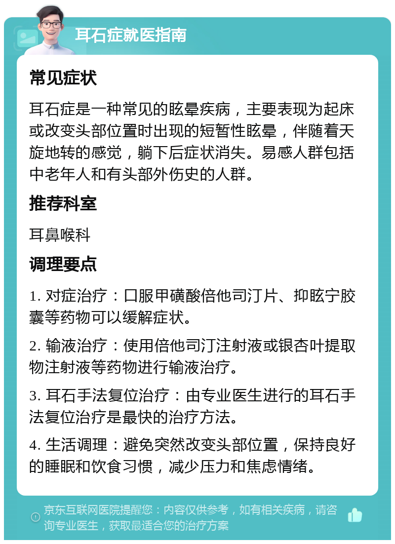 耳石症就医指南 常见症状 耳石症是一种常见的眩晕疾病，主要表现为起床或改变头部位置时出现的短暂性眩晕，伴随着天旋地转的感觉，躺下后症状消失。易感人群包括中老年人和有头部外伤史的人群。 推荐科室 耳鼻喉科 调理要点 1. 对症治疗：口服甲磺酸倍他司汀片、抑眩宁胶囊等药物可以缓解症状。 2. 输液治疗：使用倍他司汀注射液或银杏叶提取物注射液等药物进行输液治疗。 3. 耳石手法复位治疗：由专业医生进行的耳石手法复位治疗是最快的治疗方法。 4. 生活调理：避免突然改变头部位置，保持良好的睡眠和饮食习惯，减少压力和焦虑情绪。