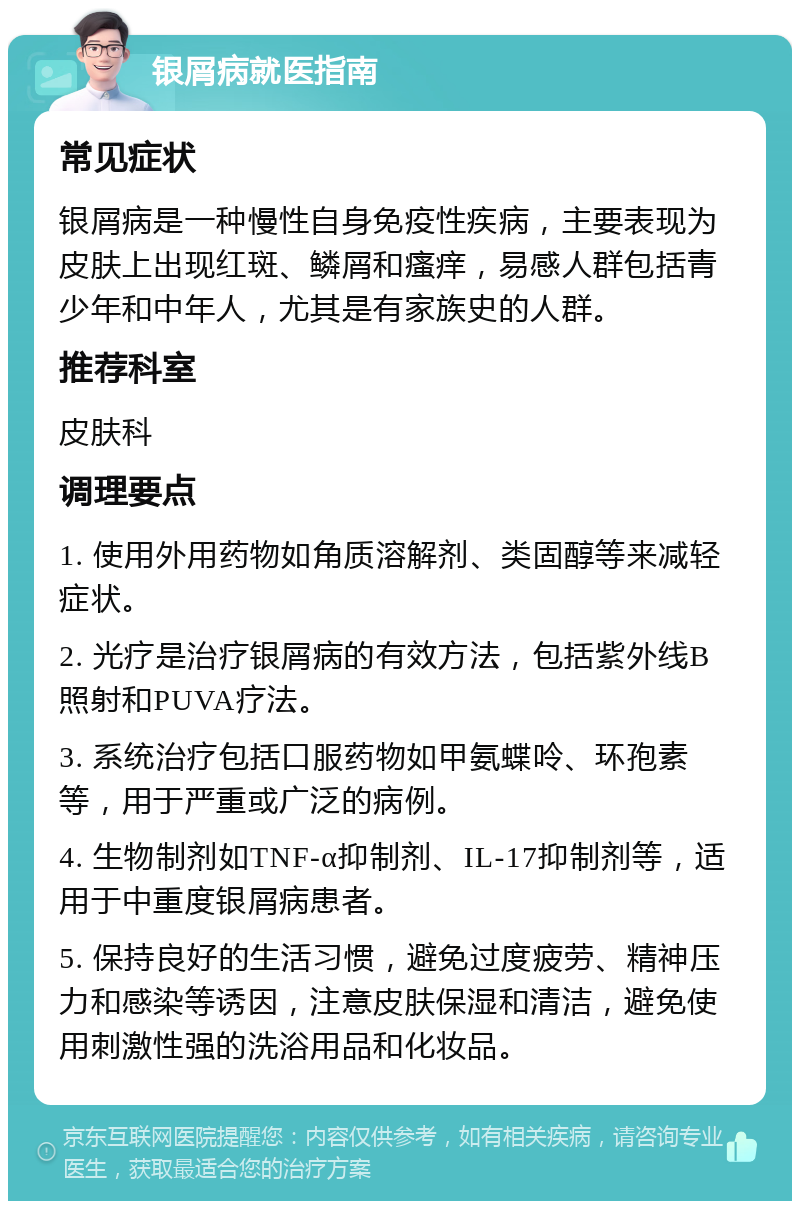 银屑病就医指南 常见症状 银屑病是一种慢性自身免疫性疾病，主要表现为皮肤上出现红斑、鳞屑和瘙痒，易感人群包括青少年和中年人，尤其是有家族史的人群。 推荐科室 皮肤科 调理要点 1. 使用外用药物如角质溶解剂、类固醇等来减轻症状。 2. 光疗是治疗银屑病的有效方法，包括紫外线B照射和PUVA疗法。 3. 系统治疗包括口服药物如甲氨蝶呤、环孢素等，用于严重或广泛的病例。 4. 生物制剂如TNF-α抑制剂、IL-17抑制剂等，适用于中重度银屑病患者。 5. 保持良好的生活习惯，避免过度疲劳、精神压力和感染等诱因，注意皮肤保湿和清洁，避免使用刺激性强的洗浴用品和化妆品。