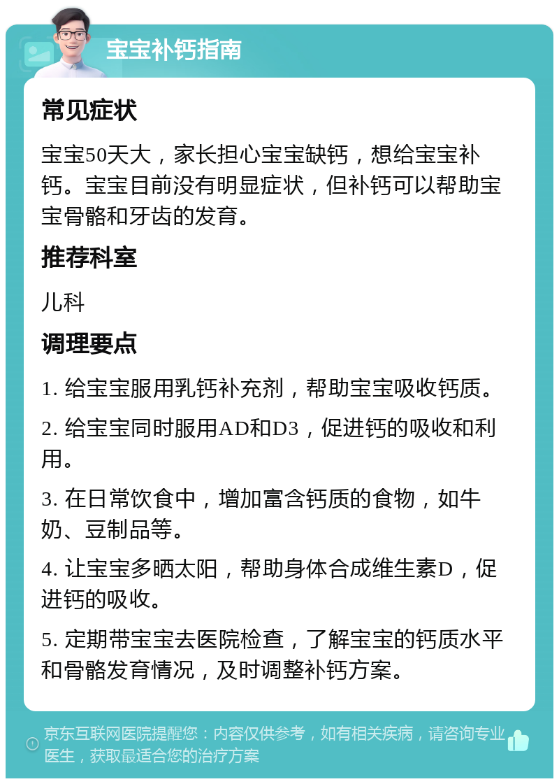 宝宝补钙指南 常见症状 宝宝50天大，家长担心宝宝缺钙，想给宝宝补钙。宝宝目前没有明显症状，但补钙可以帮助宝宝骨骼和牙齿的发育。 推荐科室 儿科 调理要点 1. 给宝宝服用乳钙补充剂，帮助宝宝吸收钙质。 2. 给宝宝同时服用AD和D3，促进钙的吸收和利用。 3. 在日常饮食中，增加富含钙质的食物，如牛奶、豆制品等。 4. 让宝宝多晒太阳，帮助身体合成维生素D，促进钙的吸收。 5. 定期带宝宝去医院检查，了解宝宝的钙质水平和骨骼发育情况，及时调整补钙方案。