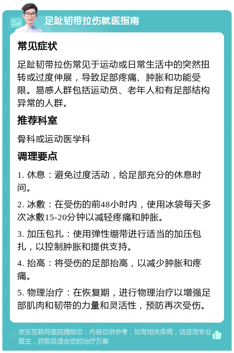 足趾韧带拉伤就医指南 常见症状 足趾韧带拉伤常见于运动或日常生活中的突然扭转或过度伸展，导致足部疼痛、肿胀和功能受限。易感人群包括运动员、老年人和有足部结构异常的人群。 推荐科室 骨科或运动医学科 调理要点 1. 休息：避免过度活动，给足部充分的休息时间。 2. 冰敷：在受伤的前48小时内，使用冰袋每天多次冰敷15-20分钟以减轻疼痛和肿胀。 3. 加压包扎：使用弹性绷带进行适当的加压包扎，以控制肿胀和提供支持。 4. 抬高：将受伤的足部抬高，以减少肿胀和疼痛。 5. 物理治疗：在恢复期，进行物理治疗以增强足部肌肉和韧带的力量和灵活性，预防再次受伤。